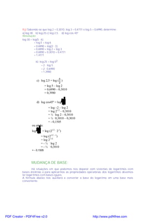 R2) Sabendo-se que log 2 = 0,3010, log 3 = 0,4771 e log 5 = 0,6990, determine:
           a) log 30 b) log 25 c) log 2,5 d) log cos 45º
           Resolução:
           log 30 = log(5 . 6)
                     = log 5 + log 6
                     = 0,6990 + log(2 . 3)
                     = 0,6990 + log 2 + log 3
                     = 0,6990 + 0,3010 + 0,4771
                     = 1,4771

                      b) log 25 = log 52
                          = 2 . log 5
                          = 2 . 0,6990
                          = 1,3980


                        c) log 2,5 = log ( 5 )
                                               2
                                 = log 5 – log 2
                                 = 0,6990 – 0,3010
                                 = 0,3980

                                                     2
                        d) log cos45º = log
                                                    2
                                    = log √2 – log 2
                                    = log 21/2 – 0,3010
                                    = ½ . log 2 – 0,3010
                                    = ½ . 0,3010 – 0,3010
                                    = - 0,1505
                  ou ainda:
                          2
                  log          = log (21/2 . 2-1)
                         2
                              = log (21/2 – 1)
                              = log 2-1/2
                              = - ½ . log 2
                              = - ½ . 0,3010
                  = - 0,1505



                  MUDANÇA DE BASE:
                   Há situações em que podemos nos deparar com sistemas de logaritmos com
           bases distintas e para aplicarmos as propriedades operatórias dos logaritmos devemos
           ter logaritmos com bases iguais.
           A fórmula abaixo nos auxiliará a converter a base do logaritmo em uma base mais
           conveniente.




PDF Creator - PDF4Free v2.0                                          http://www.pdf4free.com
 