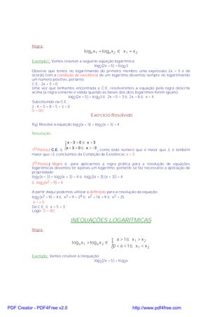 Regra:
                                          loga x 1 = loga x 2 ⇔ x 1 = x 2

           Exemplo1: Vamos resolver a seguinte equação logarítmica:
                                                log2 (2x − 5) = log23
           Observe que temos no logaritmando do primeiro membro uma expressão 2x − 5 e de
           acordo com a condição de existência de um logaritmo devemos sempre no logaritmando
           um número positivo, portanto:
           C.E.: 2x − 5 > 0
           Uma vez que tenhamos encontrada a C.E. resolveremos a equação pela regra descrita
           acima (a regra somente é válida quando as bases dos dois logaritmos forem iguais).
                               log2 (2x − 5) = log23 ⇒ 2x − 5 = 3 ⇒ 2x = 8 ⇒ x = 4
           Substituindo na C.E.:
           2.4−5= 8−5 =3> 0
           S = {4}
                                              Exercício Resolvido

           R4) Resolva a equação log 2(x − 3) + log2(x + 3) = 4.

           Resolução:

                              x −3 >0 ⇒ x >3
                              
           1O.Passo) C.E. ⇒   x + 3 > 0 ⇒ x > −3
                                              , como todo número que é maior que 3, é também
           maior que −3, concluímos da Condição de Existência: x > 3.

           2O.Passo) Regra ⇒ para aplicarmos a regra prática para a resolução de equações
           logarítmicas devemos ter apenas um logaritmo, portanto se faz necessário a aplicação da
           propriedade:
           log2 (x − 3) + log2(x + 3) = 4 ⇒ log2 [(x − 3).(x + 3)] = 4
           ⇒ log2(x2 − 9) = 4

           A partir daqui podemos utilizar a definição para a resolução da equação:
           log2 (x2 − 9) = 4 ⇒ x2 − 9 = 24 ⇒ x2 = 16 + 9 ⇒ x2 = 25
            x =±5
           Da C.E. ⇒ x = 5 > 3
           Logo: S = {5}

                                  INEQUAÇÕES LOGARÍTMICAS
           Regra:

                                                           a > 1 ⇒ x1 > x 2
                                  log a x 1 > log a x 2 ⇔ 
                                                          0 < a < 1 ⇒ x 1 < x 2

           Exemplo: Vamos resolver a inequação:
                                            log3 (2x − 5) < log3x




PDF Creator - PDF4Free v2.0                                           http://www.pdf4free.com
 