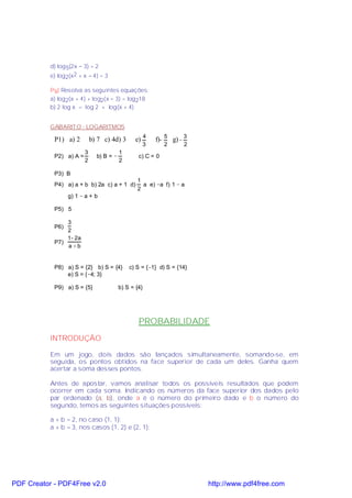d) log 5(2x − 3) = 2
           e) log2(x2 + x − 4) = 3

           P9) Resolva as seguintes equações:
           a) log2(x + 4) + log2(x − 3) = log218
           b) 2 log x = log 2 + log(x + 4)


           GABARIT O - LOGARITMOS

            P1) a) 2         b) 7 c) 4d) 3       e) 4   f)− 5 g) − 3
                                                   3         2     2
                         3                1
            P2) a) A =         b) B = −           c) C = 0
                         2                2

            P3) B
                                                 1
            P4) a) a + b b) 2a c) a + 1 d)         a e) −a f) 1 − a
                                                 2
                  g) 1 − a + b

            P5) 5

                3
            P6)
                2
                1 - 2a
            P7)
                a+b


            P8) a) S = {2} b) S = {4}         c) S = {−1} d) S = {14}
                e) S = {−4; 3}

            P9) a) S = {5}                b) S = {4}




                                                  PROBABILIDADE
           INTRODUÇÃO

           Em um jogo, dois dados são lançados simultaneamente, somando-se, em
           seguida, os pontos obtidos na face superior de cada um deles. Ganha quem
           acertar a soma desses pontos.

           Antes de apostar, vamos analisar todos os possíveis resultados que podem
           ocorrer em cada soma. Indicando os números da face superior dos dados pelo
           par ordenado (a, b), onde a é o número do primeiro dado e b o número do
           segundo, temos as seguintes situações possíveis:

           a + b = 2, no caso (1, 1);
           a + b = 3, nos casos (1, 2) e (2, 1);




PDF Creator - PDF4Free v2.0                                             http://www.pdf4free.com
 