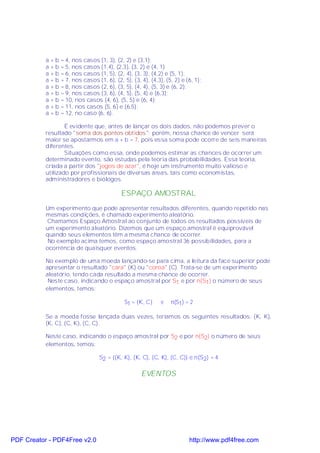a+b   = 4, nos casos (1, 3), (2, 2) e (3,1);
           a+b   = 5, nos casos (1,4), (2,3), (3, 2) e (4, 1)
           a+b   = 6, nos casos (1, 5), (2, 4), (3, 3), (4,2) e (5, 1);
           a+b   = 7, nos casos (1, 6), (2, 5), (3, 4), (4,3), (5, 2) e (6, 1);
           a+b   = 8, nos casos (2, 6), (3, 5), (4, 4), (5, 3) e (6, 2);
           a+b   = 9, nos casos (3, 6), (4, 5), (5, 4) e (6,3);
           a+b   = 10, nos casos (4, 6), (5, 5) e (6, 4);
           a+b   = 11, nos casos (5, 6) e (6,5);
           a+b   = 12, no caso (6, 6).

                   É evidente que, antes de lançar os dois dados, não podemos prever o
           resultado "soma dos pontos obtidos"; porém, nossa chance de vencer será
           maior se apostarmos em a + b = 7, pois essa soma pode ocorre de seis maneiras
           diferentes.
                   Situações como essa, onde podemos estimar as chances de ocorrer um
           determinado evento, são estudas pela teoria das probabilidades. Essa teoria,
           criada a partir dos "jogos de azar", é hoje um instrumento muito valioso e
           utilizado por profissionais de diversas áreas, tais como economistas,
           administradores e biólogos.

                                           ESPAÇO AMOSTRAL
           Um experimento que pode apresentar resultados diferentes, quando repetido nas
           mesmas condições, é chamado experimento aleatório.
           Chamamos Espaço Amostral ao conjunto de todos os resultados possíveis de
           um experimento aleatório. Dizemos que um espaço amostral é equiprovável
           quando seus elementos têm a mesma chance de ocorrer.
            No exemplo acima temos, como espaço amostral 36 possibilidades, para a
           ocorrência de quaisquer eventos.

           No exemplo de uma moeda lançando-se para cima, a leitura da face superior pode
           apresentar o resultado "cara" (K) ou "coroa" (C). Trata-se de um experimento
           aleatório, tendo cada resultado a mesma chance de ocorrer.
            Neste caso, indicando o espaço amostral por S1 e por n(S1) o número de seus
           elementos, temos:

                                             S1 = {K, C}     e   n(S1) = 2

           Se a moeda fosse lançada duas vezes, teríamos os seguintes resultados: (K, K),
           (K, C), (C, K), (C, C).

           Neste caso, indicando o espaço amostral por S2 e por n(S2) o número de seus
           elementos, temos:

                                 S2 = {(K, K), (K, C), (C, K), (C, C)} e n(S2) = 4

                                                    EVENTOS




PDF Creator - PDF4Free v2.0                                              http://www.pdf4free.com
 