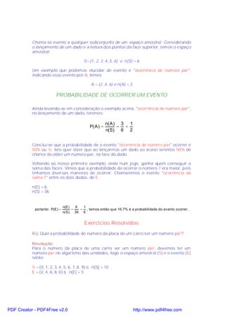 Chama-se evento a qualquer subconjunto de um espaço amostral. Considerando
           o lançamento de um dado e a leitura dos pontos da face superior, temos o espaço
           amostral:

                                            S= {1, 2, 3, 4, 5, 6} e n(S) = 6

           Um exemplo que podemos elucidar de evento é "ocorrência de número par".
           Indicando esse evento por A, temos:

                                                A = {2, 4, 6} e n(A) = 3

                         PROBABILIDADE DE OCORRER UM EVENTO

           Ainda levando-se em consideração o exemplo acima, "ocorrência de número par",
           no lançamento de um dado, teremos:

                                                          n( A ) 3 1
                                               P( A ) =         = =
                                                          n( S ) 6 2


           Concluí-se que a probabilidade de o evento "ocorrência de número par" ocorrer é
           50% ou ½. Isto quer dizer que ao lançarmos um dado ao acaso teremos 50% de
           chance de obter um número par, na face do dado.

           Voltando ao nosso primeiro exemplo, onde num jogo, ganha quem conseguir a
           soma das faces. Vimos que a probabilidade de ocorrer o número 7 era maior, pois
           tínhamos diversas maneiras de ocorrer. Chamaremos o evento "ocorrência da
           soma 7" entre os dois dados, de E:

           n(E) = 6;
           n(S) = 36.


                                n(E )   6  1
            portanto: P(E ) =         =   = , temos então que 16,7% é a probabilidade do evento ocorrer.
                                n( S ) 36 6


                                            Exercícios Resolvidos
           R1) Qual a probabilidade do número da placa de um carro ser um número par?

           Resolução:
           Para o número da placa de uma carro ser um número par, devemos ter um
           número par no algarismo das unidades, logo o espaço amostral (S) e o evento (E)
           serão:

           S = {0, 1, 2, 3, 4, 5, 6, 7, 8, 9} ⇒ n(S) = 10
           E = {2, 4, 6, 8, 0} ⇒ n(E) = 5




PDF Creator - PDF4Free v2.0                                                http://www.pdf4free.com
 