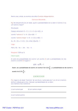 Neste caso, ainda, os eventos são ditos Eventos Independentes.

                                            Exercício Resolvido

           R3) No lançamento de um dado, qual é a probabilidade de se obter o número 3 ou
           um número ímpar?

           Resolução:

           Espaço amostral é S = {1, 2, 3, 4, 5, 6} e n(S) = 6

           evento "número 3" é: A = {3}e n(A) = 1

           evento "número ímpar" é: B = {1,3,5} e n(B) = 3

           A ∩ B = {3} ∩ {1,3,5} = {3}, então n(A∩ B) = 1

           Logo:

           P(A ∪ B) = 1/6 + 3/6 - 1/6 = ½


           Resposta: 50% ou ½

           Observação:

           A soma da probabilidade de ocorrer um evento A com a probabilidade de não
           ocorrer o evento A é igual a 1:

                                              p(A) + p( A ) = 1
                                                                       1
            Assim, se a probabilidade de ocorrer um evento A for 0,25 ( ), a probabilidade de não ocorrer o
                                                                       4
                             3
            evento A é 0,75 ( ).
                             4

                                              EXERCÍCIOS
           P1) Joga-se um dado "honesto" de seis faces, numeradas de 1 a 6, lê-se o número
           da face voltada para cima. Calcular a probabilidade de se obter:
           a) o número 2 b) o número 6


           c) um número par           d) um número ímpar



           e) um número primo




PDF Creator - PDF4Free v2.0                                       http://www.pdf4free.com
 