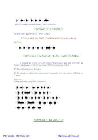 4            7        2       2       7           2         28
                  ×           ×        =       ×           ×       =
             5           10        5       5       5           5        125
           , simplificamos o 4 com o 10 no primeiro membro.

                                                   DIVISÃO DE FRAÇÕES
           Na divisão de duas frações, vamos sempre:

                         Conservar a primeira fração e multiplicar pelo inverso da segunda.

           Exemplo:

                     3        6        3       7       1           7        1× 7        7
            Þ            ÷         =       ×       =           ×        =          =
                     5        7        5       6       5           2        5×2        10



                              EXPRESSÕES ARITMÉTICAS FRACIONÁRIAS

                  O cálculo de expressões aritméticas fracionárias, que são conjuntos de
           frações ligadas por sinais de operações é feito na segunda ordem:

           1º) As multiplicações e divisões

           2º) As adições e subtrações, respeitadas as ordens dos parênteses, colchetes e
           chaves.

           Exemplo:
           Vamos resolver a seguinte expressão:

             9  1    2  11   11   4 1 5
              −   2 +  ÷   ÷    +  ⋅ ÷ =
             2  4    5   3   7    3 2 6
                9        1  10 + 2  11   7    4  5
            = −                     ÷  ×    +   ÷ =
             2 4              5      3   11   6  6
                9       1       12       7   4   6                 9   3  7     4
            = − ×     ÷                   3 + 6 × 5  =              2 − 5  ÷ 3 + 5  =
              2 4 5 
                                                                                   
                45 − 6  35 + 12                            39   47            39   15
            =           ÷  15                      =          ÷           =      ×    =
              10                                           10   15            10   47
                 39    3               39    3             117
            =       ×             =       ×        =
                  2   47                2   47              94




                                                   NÚMEROS REAIS (IR)




PDF Creator - PDF4Free v2.0                                                                 http://www.pdf4free.com
 