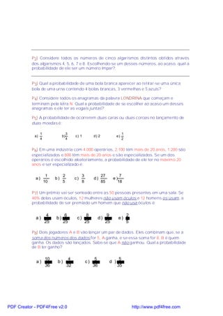 P2) Considere todos os números de cinco algarismos distintos obtidos através
           dos algarismos 4, 5, 6, 7 e 8. Escolhendo-se um desses números, ao acaso, qual a
           probabilidade de ele ser um número ímpar?


           P3) Qual a probabilidade de uma bola branca aparecer ao retirar-se uma única
           bola de uma urna contendo 4 bolas brancas, 3 vermelhas e 5 azuis?

           P4) Considere todos os anagramas da palavra LONDRINA que começam e
           terminam pela letra N. Qual a probabilidade de se escolher ao acaso um desses
           anagramas e ele ter as vogais juntas?

           P5) A probabilidade de ocorrerem duas caras ou duas coroas no lançamento de
           duas moedas é:

                 1                  3                                          1
            a)                 b)        c) 1           d) 2              e)
                 4                  4                                          2


           P6) Em uma indústria com 4.000 operários, 2.100 têm mais de 20 anos, 1.200 são
           especializados e 800 têm mais de 20 anos e são especializados. Se um dos
           operários é escolhido aleatoriamente, a probabilidade de ele ter no máximo 20
           anos e ser especializado é:

                      1         2              3               27         7
             a)           b)             c)             d)             e)
                     10         5              8               85        18

           P7) Um prêmio vai ser sorteado entre as 50 pessoas presentes em uma sala. Se
           40% delas usam óculos, 12 mulheres não usam óculos e 12 homens os usam, a
           probabilidade de ser premiado um homem que não usa óculos é:


                      4          6                  8              9               2
             a)           b)              c)                 d)            e)
                     25         25                 25             25               5

           P8) Dois jogadores A e B vão lançar um par de dados. Eles combinam que, se a
           soma dos números dos dados for 5, A ganha, e se essa soma for 8, B é quem
           ganha. Os dados são lançados. Sabe-se que A não ganhou. Qual a probabilidade
           de B ter ganho?

                     10              4                   5                 5
             a)            b)                      c)               d )
                     36             32                  36                35




PDF Creator - PDF4Free v2.0                                                            http://www.pdf4free.com
 