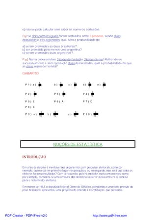 e) não se pode calcular sem saber os números sorteados.

           P9) Se dois prêmios iguais forem sorteados entre 5 pessoas, sendo duas
           brasileiras e três argentinas, qual será a probabilidade de:

           a) serem premiadas as duas brasileiras?
           b) ser premiada pelo menos uma argentina?
           c) serem premiadas duas argentinas?

           P10) Numa caixa existem 5 balas de hortelã e 3 balas de mel. Retirando-se
           sucessivamente e sem reposição duas dessas balas, qual a probabilidade de que
           as duas sejam de hortelã?

           GABARITO


                        1                  1            1           1                 1
             P 1) a)                b)             c)        d)                  e)
                        6                  6            2           2                 2

                    2                          1                        1
             P 2)                   P 3)                     P 4)
                    5                          3                        5

             P 5) E                 P 6) A                   P 7) D

             P 8) B

                         1           9                   3                   9
             P 9) a)           b)                  c)        P 10)
                        10          10                  10                  16




                                    NOÇÕES DE ESTATÍSTICA


           INTRODUÇÃO

           Em anos de eleições é inevitável nos depararmos com pesquisas eleitorais, como por
           exemplo, quem está em primeiro lugar nas pesquisas, ou em segundo, mas será que todos os
           eleitores foram consultados? Com certeza não, pois há métodos mais convenientes, como
           por exemplo, considera-se uma amostra dos eleitores e a partir desta amostra se conclui
           para o restante dos eleitores.

           Em março de 1983, o deputado federal Dante de Oliveira, atendendo a uma forte pressão do
           povo brasileiro, apresentou uma proposta de emenda à Constituição, que pretendia




PDF Creator - PDF4Free v2.0                                             http://www.pdf4free.com
 