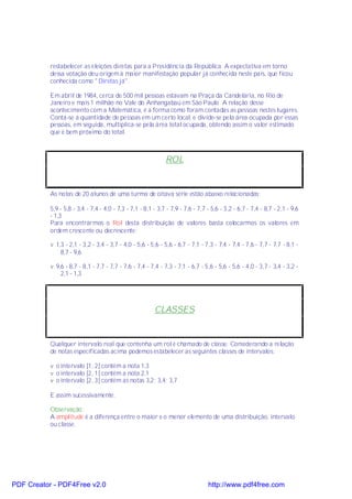 restabelecer as eleições diretas para a Presidência da República. A expectativa em torno
           dessa votação deu origem à maior manifestação popular já conhecida neste país, que ficou
           conhecida como "Diretas já".

           Em abril de 1984, cerca de 500 mil pessoas estavam na Praça da Candelária, no Rio de
           Janeiro e mais 1 milhão no Vale do Anhangabaú em São Paulo. A relação desse
           acontecimento com a Matemática, é a forma como foram contadas as pessoas nestes lugares.
           Conta-se a quantidade de pessoas em um certo local, e divide-se pela área ocupada por essas
           pessoas, em seguida, multiplica-se pela área total ocupada, obtendo assim o valor estimado
           que é bem próximo do total.



                                                              ROL


           As notas de 20 alunos de uma turma de oitava série estão abaixo relacionadas:

           5,9 - 5,8 - 3,4 - 7,4 - 4,0 - 7,3 - 7,1 - 8,1 - 3,7 - 7,9 - 7,6 - 7,7 - 5,6 - 3,2 - 6,7 - 7,4 - 8,7 - 2,1 - 9,6
           - 1,3
           Para encontrarmos o Rol desta distribuição de valores basta colocarmos os valores em
           ordem crescente ou decrescente:

           v 1,3 - 2,1 - 3,2 - 3,4 - 3,7 - 4,0 - 5,6 - 5,6 - 5,6 - 6,7 - 7,1 - 7,3 - 7,4 - 7,4 - 7,6 - 7,7 - 7,7 - 8,1 -
               8,7 - 9,6

           v 9,6 - 8,7 - 8,1 - 7,7 - 7,7 - 7,6 - 7,4 - 7,4 - 7,3 - 7,1 - 6,7 - 5,6 - 5,6 - 5,6 - 4,0 - 3,7 - 3,4 - 3,2 -
               2,1 - 1,3




                                                         CLASSES


           Qualquer intervalo real que contenha um rol é chamado de classe. Considerando a relação
           de notas especificadas acima podemos estabelecer as seguintes classes de intervalos:

           v o intervalo [1, 2[ contém a nota 1,3
           v o intervalo [2, 1[ contém a nota 2,1
           v o intervalo [2, 3[ contém as notas 3,2; 3,4; 3,7

           E assim sucessivamente.

           Observação:
           A amplitude é a diferença entre o maior e o menor elemento de uma distribuição, intervalo
           ou classe.




PDF Creator - PDF4Free v2.0                                                      http://www.pdf4free.com
 