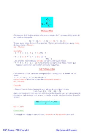 MODA (Mo)
           Considere a distribuição abaixo referente às idades de 11 pessoas integrantes de
           um movimento popular:

                              16 - 19 - 18 - 14 - 19 - 16 - 14 - 14 - 15 - 20 - 14
           Repare que a idade de maior freqüência é 18 anos, portanto dizemos que a moda
           desta amostra é 14 anos.
           Mo = 14 anos

           Exemplos:
           v 3 - 7 - 4 - 6 - 9 - 6 - 4 - 2 - 1 - 4 ⇒ Mo = 4

           v 5 - 3 - 2 - 8 - 8 - 9 - 5 - 1 - 5 - 8 ⇒ Mo = 8
                                                         Mo' = 5
           Esta amostra é considerada bimodal por apresentar duas modas.
           v 1 - 9 - 8 - 6 - 4 - 3 - 2 - 7 - 5 ⇒ Esta amostra não apresenta moda, repare que
               todos os elementos apresentam a mesma freqüência.

                                                 MEDIANA (Md)
           Considerando ainda, o mesmo exemplo anterior e dispondo as idades em rol
           temos:
           14 - 14 - 14 - 14 -15 - 16 - 16 - 18 - 19 - 19 - 20
           O termo central desse rol é chamado mediana da amostra:
           Md = 16 anos

           Exemplo:

           v Dispondo em rol as estaturas de seis atletas de um colégio temos:
                                  1,68 - 1,68 - 1,70 - 1,72 - 1,72 - 1,74
           Agora temos dois termos centrais, pois é uma distribuição com um número par de
           elementos, toda vez que isso ocorrer, a mediana será a média aritmética dos dois
           termos:




           Md = 1,71m
           Observação:

           O rol pode ser disposto na sua forma crescente ou decrescente, pois o(s)




PDF Creator - PDF4Free v2.0                                       http://www.pdf4free.com
 