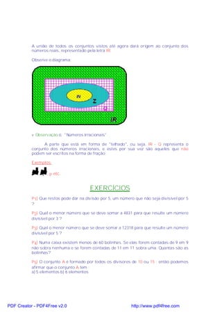 A união de todos os conjuntos vistos até agora dará origem ao conjunto dos
           números reais, representado pela letra IR.

           Observe o diagrama:




           v Observação ⇒ "Números Irracionais"

                 A parte que está em forma de "telhado", ou seja, IR - Q representa o
           conjunto dos números irracionais, e estes por sua vez são aqueles que não
           podem ser escritos na forma de fração:

           Exemplos:

             2,   3,π   etc.


                                        EXERCÍCIOS
           P1) Que restos pode dar na divisão por 5, um número que não seja divisível por 5
           ?

           P2) Qual o menor número que se deve somar a 4831 para que resulte um número
           divisível por 3 ?

           P3) Qual o menor número que se deve somar a 12318 para que resulte um número
           divisível por 5 ?

           P4) Numa caixa existem menos de 60 bolinhas. Se elas forem contadas de 9 em 9
           não sobra nenhuma e se forem contadas de 11 em 11 sobra uma. Quantas são as
           bolinhas?

           P5) O conjunto A é formado por todos os divisores de 10 ou 15 ; então podemos
           afirmar que o conjunto A tem :
           a) 5 elementos b) 6 elementos




PDF Creator - PDF4Free v2.0                                  http://www.pdf4free.com
 