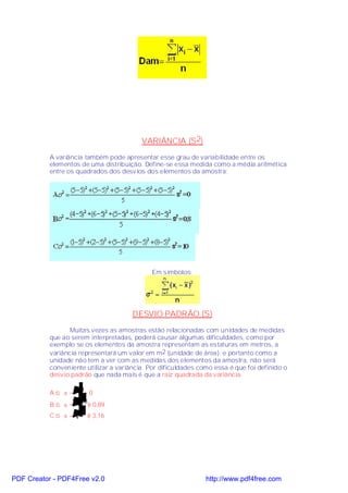 VARIÂNCIA (S 2)
           A variância também pode apresentar esse grau de variabilidade entre os
           elementos de uma distribuição. Define-se essa medida como a média aritmética
           entre os quadrados dos desvios dos elementos da amostra:




                                             Em símbolos:




                                       DESVIO PADRÃO (S)
                  Muitas vezes as amostras estão relacionadas com unidades de medidas
           que ao serem interpretadas, poderá causar algumas dificuldades, como por
           exemplo se os elementos da amostra representam as estaturas em metros, a
           variância representará um valor em m2 (unidade de área); e portanto como a
           unidade não tem a ver com as medidas dos elementos da amostra, não será
           conveniente utilizar a variância. Por dificuldades como essa é que foi definido o
           desvio padrão que nada mais é que a raiz quadrada da variância.

           A⇒ σ=     0=0

                    0,8
           B⇒ σ=       ≅ 0,89
           C ⇒ σ = 10 ≅ 3,16




PDF Creator - PDF4Free v2.0                                     http://www.pdf4free.com
 
