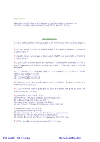 Observação:

           Apresentamos três formas distintas de se analisar as dispersões entre as
           amostras, em cada caso analisaremos da forma que mais convir.




                                           EXERCÍCIOS
           P1) Que restos pode dar na divisão por 5, um número que não seja divisível por 5
           ?

           P2) Qual o menor número que se deve somar a 4831 para que resulte um número
           divisível por 3 ?

           P3) Qual o menor número que se deve somar a 12318 para que resulte um número
           divisível por 5 ?

           P4) Numa caixa existem menos de 60 bolinhas. Se elas forem contadas de 9 em 9
           não sobra nenhuma e se forem contadas de 11 em 11 sobra uma. Quantas são as
           bolinhas?

           P5) O conjunto A é formado por todos os divisores de 10 ou 15 ; então podemos
           afirmar que o conjunto A tem :
           a) 5 elementos b) 6 elementos
           c) 7 elementos d) 8 elementos

           P6) Qual o menor número pelo qual se deve multiplicar 1080 para se obter um
           número divisível por 252?

           P7) Qual o menor número pelo qual se deve multiplicar 2205 para se obter um
           número divisível por 1050?

           P8) Assinalar a alternativa correta.
           a) O número 1 é múltiplo de todos os números primos
           b) Todo número primo é divisível por 1
           c) Às vezes um número primo não tem divisor
           d) Dois números primos entre si não tem nenhum divisor

           P9) Assinalar a alternativa falsa:
           a) O zero tem infinitos divisores
           b) Há números que tem somente dois divisores: são os primos;
           c) O número 1 tem apenas um divisor: ele mesmo;
           d) O maior divisor de um número é ele próprio e o menor é zero.

           P10) Para se saber se um número natural é primo não:




PDF Creator - PDF4Free v2.0                                   http://www.pdf4free.com
 