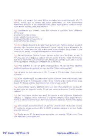 P19) Uma engrenagem com dois discos dentados tem respectivamente 60 e 75
           dentes, sendo que os dentes são todos numerados. Se num determinado
           momento o dento nº 10 de cada roda estão juntos, após quantas voltas da maior,
           estes dentes estarão juntos novamente?

           P20) Sabendo-se que o M.M.C. entre dois números é o produto deles, podemos
           afirmar que:
           a) os números são primos
           b) eles são divisíveis entre si
           c) os números são primos entre si
           d) os números são ímpares

           P21) Da estação rodoviária de São Paulo partem para Santos, ônibus a cada 8
           minutos; para Campinas a cada 20 minutos e para Taubaté a cada 30 minutos. Às
           7 horas da manhã partiram três ônibus para essas cidades. Pergunta-se: a que
           horas do dia, até às 18 horas haverá partidas simultâneas?

           P22) No aeroporto de Santos Dumont partem aviões para São Paulo a cada 20
           minutos, para o Sul do país a cada 40 minutos e para Brasília a cada 100 minutos;
           às 8 horas da manhã á um embarque simultâneo para partida. Quais são as outras
           horas, quando os embarques coincidem até as 18 horas.

           P23) Para ladrilhar 5/7 de um pátio empregando-se 46.360 ladrilhos. Quantos
           ladrilhos iguais serão necessários para ladrilhar 3/8 do mesmo pátio?

           P24) A soma de dois números é 120. O menor é 2/3 do maior. Quais são os
           números?

           P25) Sueli trabalha após as aulas numa loja de fazendas. Uma tarde recebeu uma
           peça de linho de 45 metros para vender. Nesta mesma tarde vendeu 3/5 da peça,
           depois 1/3 do que sobrou. Quantos metros restaram por vender?

           P26) Uma senhora repartiu R$273,00 entre seus três filhos. O primeiro recebeu 3/4
           do que tocou ao segundo e este, 2/3 do que tocou ao terceiro. Quanto recebeu
           cada um ?

           P27) Um negociante vendeu uma peça de fazenda a três fregueses. O primeiro
           comprou 1/3 da peça e mais 10 metros. O segundo comprou 1/5 da peça e mais 12
           metros e o terceiro comprou os 20 metros restantes. Quantos metros tinha a peça
           ?

           P28) Dois amigos desejam comprar um terreno. Um deles tem 1/5 do valor e outro,
           1/7. Juntando ao que possuem R$276.000,00, poderiam comprar o terreno. Qual o
           preço do terreno ?

           P29) Paulo gastou 1/3 da quantia que possuía e, em seguida, 3/5 do resto. Ficou
           com R$80,00. Quanto possuía?




PDF Creator - PDF4Free v2.0                                   http://www.pdf4free.com
 