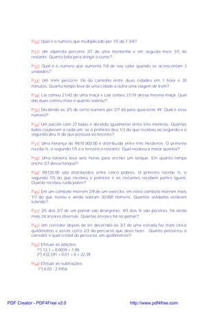 P30) Qual é o número que multiplicado por 1/5 dá 7 3/4?

           P31) Um alpinista percorre 2/7 de uma montanha e em seguida mais 3/5 do
           restante. Quanto falta para atingir o cume?

           P32) Qual é o número que aumenta 1/8 de seu valor quando se acrescentam 3
           unidades?

           P33) Um trem percorre 1/6 do caminho entre duas cidades em 1 hora e 30
           minutos. Quanto tempo leva de uma cidade a outra uma viagem de trem?

           P34) Lia comeu 21/42 de uma maçã e Léa comeu 37/74 dessa mesma maçã. Qual
           das duas comeu mais e quanto sobrou?

           P35) Dividindo os 2/5 de certo número por 2/7 dá para quociente 49. Qual é esse
           número?

           P36) Um pacote com 27 balas é dividido igualmente entre três meninos. Quantas
           balas couberam a cada um, se o primeiro deu 1/3 do que recebeu ao segundo e o
           segundo deu ½ do que possuía ao terceiro?

           P37) Uma herança de R$70.000,00 é distribuída entre três herdeiros. O primeiro
           recebe ½, o segundo 1/5 e o terceiro o restante. Qual recebeu a maior quantia?

           P38) Uma torneira leva sete horas para encher um tanque. Em quanto tempo
           enche 3/7 desse tanque?

           P39) R$120,00 são distribuídos entre cinco pobres. O primeiro recebe ½, o
           segundo 1/5 do que recebeu o primeiro e os restantes recebem partes iguais.
           Quanto recebeu cada pobre?

           P40) Em um combate morrem 2/9 de um exército, em novo combate morrem mais
           1/7 do que restou e ainda sobram 30.000 homens. Quantos soldados estavam
           lutando?

           P41) 2/5 dos 3/7 de um pomar são laranjeiras; 4/5 dos ¾ são pereiras; há ainda
           mais 24 árvores diversas. Quantas árvores há no pomar?

           P42) Um corredor depois de ter decorrido os 3/7 de uma estrada faz mais cinco
           quilômetros e assim corre 2/3 do percurso que deve fazer. Quanto percorreu o
           corredor e qual o total do percurso, em quilômetros?

           P43) Efetuar as adições:
             1º) 12,1 + 0,0039 + 1,98
             2º) 432,391 + 0,01 + 8 + 22,39

           P44) Efetuar as subtrações:
              1º) 6,03 - 2,9456




PDF Creator - PDF4Free v2.0                                   http://www.pdf4free.com
 