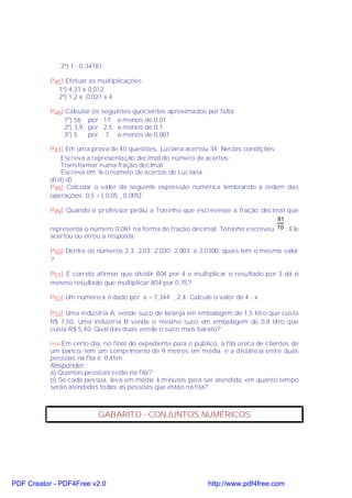 2º) 1 - 0,34781

           P45) Efetuar as multiplicações
             1º) 4,31 x 0,012
             2º) 1,2 x 0,021 x 4

           P46) Calcular os seguintes quocientes aproximados por falta.
               1º) 56 por 17 a menos de 0,01
               2º) 3,9 por 2,5 a menos de 0,1
               3º) 5   por 7 a menos de 0,001

           P47) Em uma prova de 40 questões, Luciana acertou 34. Nestas condições:
               Escreva a representação decimal do número de acertos;
               Transformar numa fração decimal;
               Escreva em % o número de acertos de Luciana.
           d) d) d)
           P48) Calcular o valor da seguinte expressão numérica lembrando a ordem das
           operações: 0,5 + ( 0,05 ¸ 0,005).

           P49) Quando o professor pediu a Toninho que escrevesse a fração decimal que
                                                                                  81
           representa o número 0,081 na forma de fração decimal, Toninho escreveu 10 ; Ele
           acertou ou errou a resposta.

           P50) Dentre os números 2,3; 2,03; 2,030; 2,003 e 2,0300, quais tem o mesmo valor
           ?

           P51) É correto afirmar que dividir 804 por 4 e multiplicar o resultado por 3 dá o
           mesmo resultado que multiplicar 804 por 0,75?

           P52) Um número x é dado por x = 7,344 ¸ 2,4. Calcule o valor de 4 - x .

           P53) Uma indústria A, vende suco de laranja em embalagem de 1,5 litro que custa
           R$ 7,50. Uma indústria B vende o mesmo suco em embalagem de 0,8 litro que
           custa R$ 5,40. Qual das duas vende o suco mais barato?

           P54)Em certo dia, no final do expediente para o público, a fila única de clientes de
           um banco, tem um comprimento de 9 metros em média, e a distância entre duas
           pessoas na fila é 0,45m.
           Responder:
           a) Quantas pessoas estão na fila?
           b) Se cada pessoa, leva em média 4 minutos para ser atendida, em quanto tempo
           serão atendidas todas as pessoas que estão na fila?



                               GABARITO - CONJUNTOS NUMÉRICOS




PDF Creator - PDF4Free v2.0                                     http://www.pdf4free.com
 