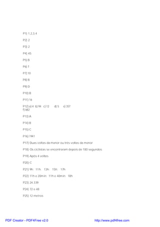 P1) 1,2,3,4

           P2) 2

           P3) 2

           P4) 45

           P5) B

           P6) 7

           P7) 10

           P8) B

           P9) D

           P10) B

           P11) 16

           P12) a) 4 b) 94 c) 12   d) 5   e) 357
           f) 682

           P13) A

           P14) B

           P15) C

           P16) 1941

           P17) Duas voltas da menor ou três voltas da menor

           P18) Os ciclistas se encontraram depois de 180 segundos

           P19) Após 4 voltas

           P20) C

           P21) 9h; 11h; 13h; 15h; 17h

           P22) 11h e 20min; 11h e 40min; 18h

           P23) 24.339

           P24) 72 e 48

           P25) 12 metros




PDF Creator - PDF4Free v2.0                                    http://www.pdf4free.com
 
