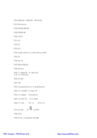 P26) R$63,00 ; R$84,00 ; R$126,00

           P27) 90 metros

           P28) R$420.000,00

           P29) R$300,00

           P30) 155/4

           P31) 2/7

           P32) 24

           P33) 9 h

           P34) Cada comeu ½ e não sobrou nada

           P35) 35

           P36) 6,6,15

           P37) R$35.000,00

           P38) 3horas

           P39) 1º- R$60,00 , 2º- R$12,00 ,
           3º 4º e 5º R$16,00

           P40) 45.000

           P41) 105

           P42) 14 quilômetros e 21 quilômetros

           P43) 1º) 14,0839; 2º) 462,791

           P44) 1º) 3,0844;    2º) 0,65219;

           P45) 1º) 0,05172;    2º) 0,1008;

           P46) 1º) 3,29;      2º) 1,5;    3º) 0,714;

                                  85
           P47) a) 0,85       b) 100 c) 85%

           P48) 0,05

           P49) Errou, a resposta é 81/1000




PDF Creator - PDF4Free v2.0                             http://www.pdf4free.com
 
