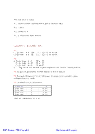 P50) 2,03; 2,030 e 2,0300

           P51) Nos dois casos é correto afirmar, pois o resultado é 603

           P52) 13,6256

           P53) a indústria A

           P54) a) 20 pessoas b) 80 minutos.




           GABARITO - ESTATÍSTICA

           P1)
           Conjunto A - a) 8    b) 6 c) 2,4 d) 8 e) 2,8 aprox.
           Conjunto B - a) 8    b) 7 c) 2,4 d) 8 e) 2,8 aprox.

           P2)
           a) Conjunto A X = 9    DP » 1,51
              Conjunto B X = 11 DP » 1,53
              Conjunto C X = 7    DP » 0,75
           b) O Conjunto B tem a maior dispersão porque tem o maior desvio padrão

           P3) Máquina 1, pois tem a melhor média e o menor desvio

           P4) Turma A. Desvio menor significa que, de modo geral, as notas estão
           mais próximas da média.

           P5) Uma distribuição possível é:

             Classe (m)         fi               f%
             [1,69;   1,76[     3              18,75%
             [1,76;   1,83[     5              31,25%
             [1,83;   1,92[     5              31,25%
             [1,92;   1,93[     3              18,75%

           P6)Gráfico de Barras Verticais




PDF Creator - PDF4Free v2.0                                    http://www.pdf4free.com
 