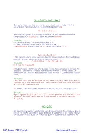 NÚMEROS NATURAIS
           Começando pelo zero e acrescentando uma unidade, vamos escrevendo o
           conjunto dos números naturais, representados pela letra IN:

                                            IN = {0, 1, 2, 3, 4, 5, 6, ...}

           A reticências significa que o conjunto não tem fim, pois um número natural
           sempre possui um sucessor e a partir do zero um sucessor.

           Exemplos:
           v o sucessor de 10 é 11 e o antecessor de 10 é 9.
           v o ano que sucede 2003 é 2004 e 2002 antecede 2003.
           v Generalizando: o sucessor de n é n + 1 e o antecessor de n é n - 1.




                                                 Exercícios Resolvidos
           1) Um número natural e seu sucessor chamam-se consecutivos. Escreva todos os
           pares de números consecutivos entre esses números:
                                       2 - 10 - 9 - 101 - 0 - 1 - 256 - 702 - 500 - 255
           Resolução:
           0 e 1; 1 e 2; 9 e 10; 255 e 256

           2) Hudson disse: "Reinivaldo tem 45 anos. Thaís é mais velha que Reinivaldo. As
           idades de Reinivaldo e Thaís são números consecutivos. A minha idade é um
           número que é o sucessor do sucessor da idade de Thaís ". Quantos anos Hudson
           tem?

           Resolução:
           Como Thaís é mais velha que Reinivaldo e as suas idades são números consecutivos, então se
           Reinivaldo tem 45 anos, Thaís tem 46 anos. Como a idade de Hudson é o sucessor do sucessor
           de 46, então esta idade será 48 anos.

           3) Escreva todos os números naturais que são maiores que 3 e menores que 7.

           Resolução:
           Seja o conjunto: A = {x ∈ IN / 3 < x < 7}, por uma propriedade específica o enunciado
           do exercício ficará escrito desta forma, ilustrando todos os elementos fica assim:
           A = {4, 5, 6}



                                                  ADIÇÃO
           Um automóvel segue de João Pessoa com destino a Maceió. Seu condutor deseja
           passar por Recife, sabendo-se que a distância de João Pessoa até Recife é de 120
           km e que Recife está a 285 km de Maceió, quantos quilômetros o automóvel irá




PDF Creator - PDF4Free v2.0                                               http://www.pdf4free.com
 