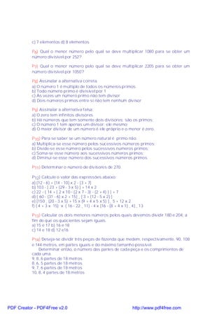 c) 7 elementos d) 8 elementos

           P6) Qual o menor número pelo qual se deve multiplicar 1080 para se obter um
           número divisível por 252?

           P7) Qual o menor número pelo qual se deve multiplicar 2205 para se obter um
           número divisível por 1050?

           P8) Assinalar a alternativa correta.
           a) O número 1 é múltiplo de todos os números primos
           b) Todo número primo é divisível por 1
           c) Às vezes um número primo não tem divisor
           d) Dois números primos entre si não tem nenhum divisor

           P9) Assinalar a alternativa falsa:
           a) O zero tem infinitos divisores
           b) Há números que tem somente dois divisores: são os primos;
           c) O número 1 tem apenas um divisor: ele mesmo;
           d) O maior divisor de um número é ele próprio e o menor é zero.

           P10) Para se saber se um número natural é primo não:
           a) Multiplica-se esse número pelos sucessivos números primos;
           b) Divide-se esse número pelos sucessivos números primos;
           c) Soma-se esse número aos sucessivos números primos;
           d) Diminuí-se esse número dos sucessivos números primos.

           P11) Determinar o número de divisores de 270.

           P12) Calcule o valor das expressões abaixo:
           a) (12 - 6) + (14 - 10) x 2 - (3 + 7)
           b) 103 - [ 23 + (29 - 3 x 5) ] + 14 x 2
           c) 22 - { 14 + [ 2 x 10 - (2 x 7 - 3) - (2 + 4) ] } + 7
           d) [ 60 - (31 - 6) x 2 + 15] ¸ [ 3 + (12 - 5 x 2) ]
           e) [150 ¸ (20 - 3 x 5) + 15 x (9 + 4 x 5 x 5) ] ¸ 5 + 12 x 2
           f) ( 4 + 3 x 15) x ( 16 - 22 ¸ 11) - 4 x [16 - (8 + 4 x 1) ¸ 4] ¸ 13

           P13) Calcular os dois menores números pelos quais devemos dividir 180 e 204, a
           fim de que os quocientes sejam iguais.
           a) 15 e 17 b) 16 e 18
           c) 14 e 18 d) 12 e16

           P14) Deseja-se dividir três peças de fazenda que medem, respectivamente, 90, 108
           e 144 metros, em partes iguais e do máximo tamanho possível.
               Determinar então, o número das partes de cada peça e os comprimentos de
           cada uma.
           9, 8, 6 partes de 18 metros
           8, 6, 5 partes de 18 metros
           9, 7, 6 partes de 18 metros
           10, 8, 4 partes de 18 metros




PDF Creator - PDF4Free v2.0                                             http://www.pdf4free.com
 
