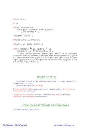 P12) 20,2 anos

           P13) 8

           P14) a) 1 520 candidatos
               b) não, pois a nota média, nessa questão, é:
                  x = 2,30 e portanto, x > 2.

           P15) a) Mo = 2 b) Md = 2

           P16) 180 mulheres e 40 homens.

           P17) a) x = 6,6   b) Md = 7 c) Mo = 7

           P18) a) Jogador A: x A =20, jogador B: x B = 20;
                 b) jogador A: σ A = 1,2, jogador B: σB = 6,5
                 c) Você decide! Observe, porém, que, apesar de os jogadores
           possuírem a mesma média de pontos por jogo, o desvio-padrão do jogador
           A é menor do que o do jogador B. Isso quer dizer que, em muito mais
           jogos, o jogador A esteve mais próximo da média do que o jogador B, isto
           é, A foi mais regular do que B.




                                         REGRA DE TRÊS
              É uma técnica de cálculo por meio da qual são solucionados problemas sobre
           grandezas proporcionais.
              Estes problemas são de dois tipos:

           1) Regra de Três Simples: quando se referem a duas grandezas diretamente ou
           inversamente proporcionais.

           2) Regra de Três Composta: quando se referem a mais de duas grandezas
           diretamente ou inversamente proporcionais.




                     GRANDEZAS DIRETAMENTE PROPORCIONAIS
           Consideremos a seguinte situação:




PDF Creator - PDF4Free v2.0                                 http://www.pdf4free.com
 