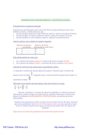 GRANDEZAS INVERSAMENTE PROPORCIONAIS

           Consideremos a seguinte situação:

           A professora de Português da 6ª série tem 48 livros para distribuir entre seus
           melhores alunos. Vamos observar que:
           v Se ela escolher apenas os dois melhores alunos, cada um receberá 24 livros.
           v Se ela escolher os quatro melhores alunos, cada um receberá 12 livros.
           v Se ela escolher os seis melhores alunos, cada um receberá 8 livros.

           Vamos colocar esses dados no quadro seguinte:

                 Número de alunos       Número de livros
                      escolhidos       distribuído a cada aluna
                     2                  24
                     4                  12
                     6                  8

           Pela tabela podemos notar que:

           v    Se o número de alunos duplica, o número de livros cai pela metade.
           v    Se o número de alunos triplica, o número de livros cai para a terça parte.

           Usando os números que expressam as grandezas, temos:

           1-) Quando o número de alunos passa de 2 para 4, dizemos que o número de
                                   2
           alunos varia na razão: 4 . Enquanto isso, o número de livros passa de 24 para 12,
                               24
           variando na razão: 12 .

           Note que essas razões não são iguais, elas são inversas, ou seja:
               2   1   24   2
                 =   e    =
               4   2   12   1

                  Nessas condições, o número de alunos escolhidos e o número de livros
           distribuídos variam sempre na razão inversa; dizemos então que o número de
           alunos escolhidos é INVERSAMENTE PROPORCIONAL ao número de livros
           distribuídos.

           "Quando duas grandezas variam sempre uma na razão inversa da outra, dizemos
            que essas grandezas são inversamente proporcionais, ou seja, quando a razão
              entre os valores da primeira é igual ao inverso da razão entre os valores da
                                               segunda".

           Veja outros exemplos de grandezas inversamente proporcionais:




PDF Creator - PDF4Free v2.0                                       http://www.pdf4free.com
 