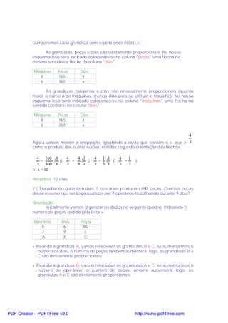 Comparemos cada grandeza com aquela onde está o x.

                As grandezas, peças e dias são diretamente proporcionais. No nosso
           esquema isso será indicado colocando-se na coluna "peças" uma flecha no
           mesmo sentido da flecha da coluna "dias".

           Máquinas    Peças      Dias
              8        160         4
              6        360         x

                  As grandezas máquinas e dias são inversamente proporcionais (quanto
           maior o número de máquinas, menos dias para se efetuar o trabalho). No nosso
           esquema isso será indicado colocando-se na coluna "máquinas" uma flecha no
           sentido contrario na coluna "dias"

           Máquinas    Peças      Dias
              8        160         4
              6        360         x

                                                                                   4
           Agora vamos montar a proporção, igualando a razão que contém o x, que é x ,
           como o produto das outras razões, obtidas segundo orientação das flechas:

             4 160 8        4   4 3  4 1 1   4   1
               =     ⋅ ⇒      =  ⋅ ⇒   = ⋅ ⇒   =   ⇒
             x    360 6     x   9 4  x  3 1  x   3
           ⇒ x = 12

           Resposta: 12 dias.

           2º) Trabalhando durante 6 dias, 5 operários produzem 400 peças. Quantas peças
           desse mesmo tipo serão produzidas por 7 operários trabalhando durante 9 dias?

           Resolução:
                 Inicialmente vamos organizar os dados no seguinte quadro, indicando o
           número de peças pedido pela letra x.

           Operários     Dias     Peças
              5           6       400
              7           9        x
               A         B         C

           v Fixando a grandeza A, vamos relacionar as grandezas B e C, se aumentarmos o
              número de dias, o número de peças também aumentará; logo, as grandezas B e
              C são diretamente proporcionais.

           v Fixando a grandeza B, vamos relacionar as grandezas A e C, se aumentarmos o
              número de operários, o número de peças também aumentará, logo, as
              grandezas A e C são diretamente proporcionais.




PDF Creator - PDF4Free v2.0                                  http://www.pdf4free.com
 
