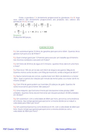 Então, a grandeza C é diretamente proporcional às grandezas A e B; logo
           seus valores são diretamente proporcionais aos produtos dos valores das
           grandezas A e B, ou seja:
             400   5 6      400     5 2    400    10
                 =   ⋅ ⇒         = ⋅ ⇒         =      ⇒
              x    7 9       x      7 3     x     21

               40     1
            ⇒      =     ⇒ x = 40 . 21 ⇒ x = 840
                x     21
           Resposta:
           Produzirão 840 peças.




                                          EXERCÍCIOS
           P1) Um automóvel gasta 10 litros de gasolina para percorrer 65km. Quantos litros
           gastará num percurso de 910km?

           P2) Qual o tempo gasto por 12 homens para executar um trabalho que 8 homens
           nas mesmas condições executam em 9 dias?

           P3) Um fonte dá 38 litros de água em 5 minutos; quantos litros dará em uma hora
           e meia?

           P4) Para tecer 19m de um tecido com 50cm de largura são gastos 38kg de lã.
           Quantos metros serão tecidos com 93kg da mesma lã, sendo a largura de 60cm?

           P5) Numa transmissão de correia, a polia maior tem 30cm de diâmetro e a menor
           18cm. Qual o número de rotações por minuto da menor polia, se a maior dá 45 no
           mesmo tempo?

           P6) Com 9 há de gasto podem ser mantidas 20 cabeças de gado. Quantos há
           serão necessários para manter 360 cabeças?

           P7) Uma máquina, que funciona 4 horas por dia durante 6 dias produz 2000
           unidades. Quantas horas deverá funcionar por dia para produzir 20.000 unidades
           em 30 dias?

           P8) Um automóvel, com a velocidade de 80km por hora, percorreu certa distância
           em 6 horas. Que tempo gastará para percorrer a mesma distância se reduzir a
           velocidade para 50km por hora?

           P9) Um automóvel percorreu certa distância em 4h, com a velocidade de 60km por
           hora. Qual o tempo que gastará para percorrer a mesma distância com a
           velocidade de 90km por hora?




PDF Creator - PDF4Free v2.0                                   http://www.pdf4free.com
 