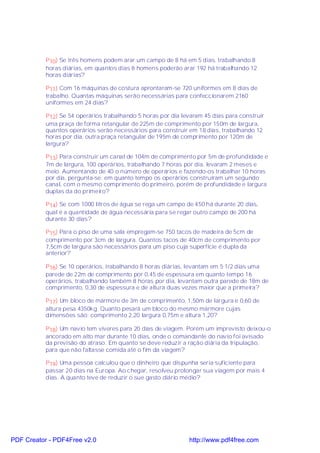 P10) Se três homens podem arar um campo de 8 há em 5 dias, trabalhando 8
           horas diárias, em quantos dias 8 homens poderão arar 192 há trabalhando 12
           horas diárias?

           P11) Com 16 máquinas de costura aprontaram-se 720 uniformes em 8 dias de
           trabalho. Quantas máquinas serão necessárias para confeccionarem 2160
           uniformes em 24 dias?

           P12) Se 54 operários trabalhando 5 horas por dia levaram 45 dias para construir
           uma praça de forma retangular de 225m de comprimento por 150m de largura,
           quantos operários serão necessários para construir em 18 dias, trabalhando 12
           horas por dia, outra praça retangular de 195m de comprimento por 120m de
           largura?

           P13) Para construir um canal de 104m de comprimento por 5m de profundidade e
           7m de largura, 100 operários, trabalhando 7 horas por dia, levaram 2 meses e
           meio. Aumentando de 40 o número de operários e fazendo-os trabalhar 10 horas
           por dia, pergunta-se: em quanto tempo os operários construíram um segundo
           canal, com o mesmo comprimento do primeiro, porém de profundidade e largura
           duplas da do primeiro?

           P14) Se com 1000 litros de água se rega um campo de 450 há durante 20 dias,
           qual é a quantidade de água necessária para se regar outro campo de 200 há
           durante 30 dias?

           P15) Para o piso de uma sala empregam-se 750 tacos de madeira de 5cm de
           comprimento por 3cm de largura. Quantos tacos de 40cm de comprimento por
           7,5cm de largura são necessários para um piso cuja superfície é dupla da
           anterior?

           P16) Se 10 operários, trabalhando 8 horas diárias, levantam em 5 1/2 dias uma
           parede de 22m de comprimento por 0,45 de espessura em quanto tempo 16
           operários, trabalhando também 8 horas por dia, levantam outra parede de 18m de
           comprimento, 0,30 de espessura e de altura duas vezes maior que a primeira?

           P17) Um bloco de mármore de 3m de comprimento, 1,50m de largura e 0,60 de
           altura pesa 4350kg. Quanto pesará um bloco do mesmo mármore cujas
           dimensões são: comprimento 2,20 largura 0,75m e altura 1,20?

           P18) Um navio tem viveres para 20 dias de viagem. Porém um imprevisto deixou-o
           ancorado em alto mar durante 10 dias, onde o comandante do navio foi avisado
           da previsão do atraso. Em quanto se deve reduzir a ração diária da tripulação,
           para que não faltasse comida até o fim da viagem?

           P19) Uma pessoa calculou que o dinheiro que dispunha seria suficiente para
           passar 20 dias na Europa. Ao chegar, resolveu prolongar sua viagem por mais 4
           dias. A quanto teve de reduzir o sue gasto diário médio?




PDF Creator - PDF4Free v2.0                                   http://www.pdf4free.com
 