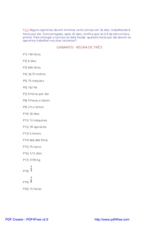 P20) Alguns operários devem terminar certo serviço em 36 dias, trabalhando 8
           horas por dia. O encarregado, após 20 dias, verifica que só 0,4 da obra estava
           pronta. Para entregar o serviço na data fixada; quantas horas por dia devem os
           operários trabalhar nos dias restantes?

                                   GABARITO - REGRA DE TRÊS

           P1) 140 litros

           P2) 6 dias

           P3) 684 litros

           P4) 38,75 metros

           P5) 75 rotações

           P6) 162 há

           P7) 8 horas por dia

           P8) 9 horas e 36min

           P9) 2 h e 45min

           P10) 30 dias

           P11) 12 máquinas

           P12) 39 operários

           P13) 5 meses

           P14) 666,666 litros

           P15) 75 tacos

           P16) 3,15 dias

           P17) 3190 kg

                1
           P18) 3

                1
           P19) 6

           P20) 15 horas




PDF Creator - PDF4Free v2.0                                   http://www.pdf4free.com
 