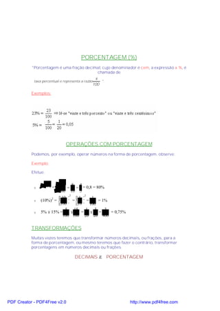 PORCENTAGEM (%)
           "Porcentagem é uma fração decimal, cujo denominador é cem, a expressão x %, é
                                          chamada de
                                                x
            taxa percentual e representa a razão   ".
                                               100

           Exemplos:




                               OPERAÇÕES COM PORCENTAGEM
           Podemos, por exemplo, operar números na forma de porcentagem, observe:

           Exemplo:

           Efetue:


                            64  8 4
            v     64% =        = = = 0,8 = 80%
                           100 10 5
                                 2         2
                         10   1    1
                (10%) =       =  =
                       2
            v                              = 1%
                        100  10  100
                            5    15  1   3    3
            v   5% × 15% =     ×    = × =       = 0,75%
                           100 100 20 20 400


           TRANSFORMAÇÕES
           Muitas vezes teremos que transformar números decimais, ou frações, para a
           forma de porcentagem, ou mesmo teremos que fazer o contrário, transformar
           porcentagens em números decimais ou frações.

                                     DECIMAIS → PORCENTAGEM




PDF Creator - PDF4Free v2.0                                 http://www.pdf4free.com
 