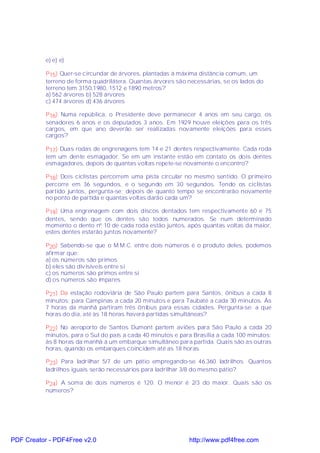 e) e) e)

           P15) Quer-se circundar de árvores, plantadas à máxima distância comum, um
           terreno de forma quadrilátera. Quantas árvores são necessárias, se os lados do
           terreno tem 3150,1980, 1512 e 1890 metros?
           a) 562 árvores b) 528 árvores
           c) 474 árvores d) 436 árvores

           P16) Numa república, o Presidente deve permanecer 4 anos em seu cargo, os
           senadores 6 anos e os deputados 3 anos. Em 1929 houve eleições para os três
           cargos, em que ano deverão ser realizadas novamente eleições para esses
           cargos?

           P17) Duas rodas de engrenagens tem 14 e 21 dentes respectivamente. Cada roda
           tem um dente esmagador. Se em um instante estão em contato os dois dentes
           esmagadores, depois de quantas voltas repete-se novamente o encontro?

           P18) Dois ciclistas percorrem uma pista circular no mesmo sentido. O primeiro
           percorre em 36 segundos, e o segundo em 30 segundos. Tendo os ciclistas
           partido juntos, pergunta-se; depois de quanto tempo se encontrarão novamente
           no ponto de partida e quantas voltas darão cada um?

           P19) Uma engrenagem com dois discos dentados tem respectivamente 60 e 75
           dentes, sendo que os dentes são todos numerados. Se num determinado
           momento o dento nº 10 de cada roda estão juntos, após quantas voltas da maior,
           estes dentes estarão juntos novamente?

           P20) Sabendo-se que o M.M.C. entre dois números é o produto deles, podemos
           afirmar que:
           a) os números são primos
           b) eles são divisíveis entre si
           c) os números são primos entre si
           d) os números são ímpares

           P21) Da estação rodoviária de São Paulo partem para Santos, ônibus a cada 8
           minutos; para Campinas a cada 20 minutos e para Taubaté a cada 30 minutos. Às
           7 horas da manhã partiram três ônibus para essas cidades. Pergunta-se: a que
           horas do dia, até às 18 horas haverá partidas simultâneas?

           P22) No aeroporto de Santos Dumont partem aviões para São Paulo a cada 20
           minutos, para o Sul do país a cada 40 minutos e para Brasília a cada 100 minutos;
           às 8 horas da manhã á um embarque simultâneo para partida. Quais são as outras
           horas, quando os embarques coincidem até as 18 horas.

           P23) Para ladrilhar 5/7 de um pátio empregando-se 46.360 ladrilhos. Quantos
           ladrilhos iguais serão necessários para ladrilhar 3/8 do mesmo pátio?

           P24) A soma de dois números é 120. O menor é 2/3 do maior. Quais são os
           números?




PDF Creator - PDF4Free v2.0                                   http://www.pdf4free.com
 