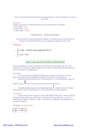 "Para converter números decimais em porcentagem, basta multiplicar o número
                                             por 100".

           Exemplos:
           Vamos converter os números abaixo para a forma de porcentagem:
           v 0,57 ×100 = 57%
           v 0,007 ×100 = 0,7%
           v 1,405 ×100 = 140,5%

                                   FRAÇÕES → PORCENTAGEM

                "Para converter frações para porcentagens, em geral, vamos transformar as
                    frações em números decimais, em seguida multiplicá-los por 100".

           Exemplos:

                   7
            v         =0,466...=46,666% aproximadamente 46,7%
                  15
                  3
            v        = 0,75 = 75%
                  4


                            CÁLCULOS EM PORCENTAGEM
           Existem problemas onde precisamos encontrar a porcentagem de um valor
           específico, ou mesmo a porcentagem de um determinado número de elementos
           em um conjunto, ou população:

           Exemplo1:
                 Em uma empresa trabalham 60 pessoas, sendo 15 mulheres. Vamos
           determinar qual a porcentagem de homens, existente nesta empresa.
                 Observe que de 60 pessoas, 15 são mulheres e 45 são homens, logo, em
                        45
           sabemos que 60 dos funcionários da empresa são homens.
                                                          3
                Simplificando a fração encontrada obtemos 4 , então teremos 75% dos
           funcionários como sendo homens e o restante (25%) sendo mulheres.

           Exemplo2:
                   Vamos determinar quanto é 23% de R$ 500,00. Paratanto, vamos calcular
           de duas formas distintas, a primeira utilizando uma regra de três, e a outra,
           utilizando a relação "fração → todo", utilizada na resolução de problemas que
           envolvem frações.

           1O.Modo: "Regra de Três"

             %         R$
             23        x




PDF Creator - PDF4Free v2.0                                     http://www.pdf4free.com
 