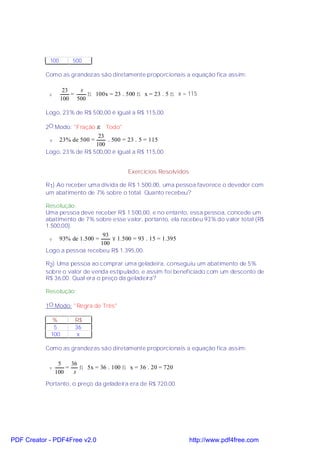 100       500

           Como as grandezas são diretamente proporcionais a equação fica assim:

                   23   x
            v         =   ⇒ 100x = 23 . 500 ⇒ x = 23 . 5 ⇒ x = 115
                  100 500

           Logo, 23% de R$ 500,00 é igual a R$ 115,00.

           2O.Modo: "Fração → Todo"
                             23
            v     23% de 500 =  . 500 = 23 . 5 = 115
                            100
           Logo, 23% de R$ 500,00 é igual a R$ 115,00.


                                           Exercícios Resolvidos

           R1) Ao receber uma dívida de R$ 1.500,00, uma pessoa favorece o devedor com
           um abatimento de 7% sobre o total. Quanto recebeu?

           Resolução:
           Uma pessoa deve receber R$ 1.500,00, e no entanto, essa pessoa, concede um
           abatimento de 7% sobre esse valor, portanto, ela recebeu 93% do valor total (R$
           1.500,00).
                              93
            v     93% de 1.500 = × 1.500 = 93 . 15 = 1.395
                             100
           Logo a pessoa recebeu R$ 1.395,00.

           R2) Uma pessoa ao comprar uma geladeira, conseguiu um abatimento de 5%
           sobre o valor de venda estipulado, e assim foi beneficiado com um desconto de
           R$ 36,00. Qual era o preço da geladeira?

           Resolução:

           1O.Modo: "Regra de Três"

             %         R$
             5         36
            100         x

           Como as grandezas são diretamente proporcionais a equação fica assim:

                 5    36
            v       =    ⇒ 5x = 36 . 100 ⇒ x = 36 . 20 = 720
                100    x
           Portanto, o preço da geladeira era de R$ 720,00.




PDF Creator - PDF4Free v2.0                                        http://www.pdf4free.com
 
