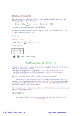 2O.Modo: "Fração → Todo"

           Sabemos, do enunciado, que 5% de um valor qualquer (aquele que temos que
           descobrir) é igual a R$ 36,00, logo:
                                 5
            v   5% de x = 36 ⇒      . x = 36 ⇒ 5x = 36 . 100 ⇒ x = 720
                                100
           Portanto, o preço da geladeira era de R$ 720,00.

           R3) Uma coleção de livros foi vendida por R$ 150,00. Com um lucro de R$ 12,00.
           Qual foi a porcentagem do lucro?

           Resolução:

           "Fração →    Todo":
                                x
            x% de 150 = 12 ⇒       . 150 = 12 ⇒ x = 8%
                               100
           "Regra de Três"

             %          R$
             X          12
            100        150
             x   12
               =    ⇒ 150x = 1200 ⇒ x = 8%
            100 150


                                 AUMENTOS E DESCONTOS
           Uma determinada loja de roupas dá as seguintes opções de compra de uma calça
           jeans, cujo preço é de R$ 40,00:
           v 1a.Opção de Pagamento ⇒ pagamento à vista com um desconto de 5%.
           v 2a.Opção de Pagamento Þ pagamento a prazo com um aumento de 5%.

           Qual será o novo preço da calça, nos dois casos considerados?

                  Uma forma de encontrarmos estes dois valores é determinando quanto é
           5% de R$ 40,00. Na opção de pagamento à vista, subtrairíamos do valor da calça,
           e na segunda opção, somaríamos os 5% no valor da calça, obtendo assim, nos
           dois casos, os seus respectivos valores.

           Entretanto, em geral, utilizaremos um Fator de Multiplicação, para o caso de haver
           um desconto ou um aumento.

           DESCONTOS

                  "Um desconto de x % em cima de um valor V é dado por: (0,a) × V, onde
                                            a = (100 - x)".




PDF Creator - PDF4Free v2.0                                     http://www.pdf4free.com
 