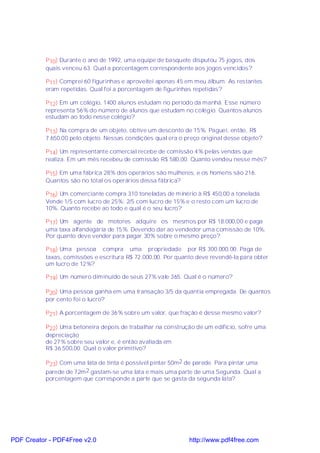 P10) Durante o ano de 1992, uma equipe de basquete disputou 75 jogos, dos
           quais venceu 63. Qual a porcentagem correspondente aos jogos vencidos?

           P11) Comprei 60 figurinhas e aproveitei apenas 45 em meu álbum. As restantes
           eram repetidas. Qual foi a porcentagem de figurinhas repetidas?

           P12) Em um colégio, 1400 alunos estudam no período da manhã. Esse número
           representa 56% do número de alunos que estudam no colégio. Quantos alunos
           estudam ao todo nesse colégio?

           P13) Na compra de um objeto, obtive um desconto de 15%. Paguei, então, R$
           7.650,00 pelo objeto. Nessas condições qual era o preço original desse objeto?

           P14) Um representante comercial recebe de comissão 4% pelas vendas que
           realiza. Em um mês recebeu de comissão R$ 580,00. Quanto vendeu nesse mês?

           P15) Em uma fábrica 28% dos operários são mulheres, e os homens são 216.
           Quantos são no total os operários dessa fábrica?

           P16) Um comerciante compra 310 toneladas de minério à R$ 450,00 a tonelada.
           Vende 1/5 com lucro de 25%; 2/5 com lucro de 15% e o resto com um lucro de
           10%. Quanto recebe ao todo e qual é o seu lucro?

           P17) Um agente de motores adquire os mesmos por R$ 18.000,00 e paga
           uma taxa alfandegária de 15%. Devendo dar ao vendedor uma comissão de 10%.
           Por quanto deve vender para pagar 30% sobre o mesmo preço?

           P18) Uma pessoa compra uma propriedade por R$ 300.000,00. Paga de
           taxas, comissões e escritura R$ 72.000,00. Por quanto deve revendê-la para obter
           um lucro de 12%?

           P19) Um número diminuído de seus 27% vale 365. Qual é o número?

           P20) Uma pessoa ganha em uma transação 3/5 da quantia empregada. De quantos
           por cento foi o lucro?

           P21) A porcentagem de 36% sobre um valor, que fração é desse mesmo valor?

           P22) Uma betoneira depois de trabalhar na construção de um edifício, sofre uma
           depreciação
           de 27% sobre seu valor e, é então avaliada em
           R$ 36.500,00. Qual o valor primitivo?

           P23) Com uma lata de tinta é possível pintar 50m2 de parede. Para pintar uma
           parede de 72m 2 gastam-se uma lata e mais uma parte de uma Segunda. Qual a
           porcentagem que corresponde a parte que se gasta da segunda lata?




PDF Creator - PDF4Free v2.0                                   http://www.pdf4free.com
 