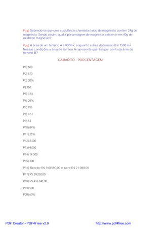 P24) Sabendo-se que uma substância chamada óxido de magnésio contém 24g de
           magnésio. Sendo assim, qual a porcentagem de magnésio existente em 40g de
           óxido de magnésio?

           P25) A área de um terreno A é 930m 2, enquanto a área do terreno B é 1500 m 2.
           Nessas condições a área do terreno A representa quantos por cento da área do
           terreno B?

                                   GABARITO - PORCENTAGEM

           P1) 600

           P2) 870

           P3) 20%

           P) 360

           P5) 37,5

           P6) 28%

           P7) 8%

           P8) 0,51

           P9) 13

           P10) 84%

           P11) 25%

           P12) 2.500

           P13) 9.000

           P14) 14.500

           P15) 300

           P16) Recebe R$ 160.580,00 e lucra R$ 21.080,00

           P17) R$ 29.250,00

           P18) R$ 416.640,00

           P19) 500

           P20) 60%




PDF Creator - PDF4Free v2.0                                   http://www.pdf4free.com
 