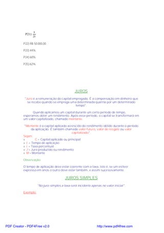 9
            P21)
                   25

           P22) R$ 50.000,00

           P23) 44%

           P24) 60%

           P25) 62%




                                                   JUROS
           "Juro é a remuneração do capital empregado. É a compensação em dinheiro que
             se recebe quando se emprega uma determinada quantia por um determinado
                                              tempo".

                 Quando aplicamos um capital durante um certo período de tempo,
           esperamos obter um rendimento. Após esse período, o capital se transformará em
           um valor capitalizado, chamado montante.

            "Montante é o capital aplicado acrescido do rendimento obtido durante o período
                 da aplicação. É também chamado valor futuro, valor de resgate ou valor
                                               capitalizado".
           Sejam:
           v        C = Capital aplicado ou principal
           v t = Tempo de aplicação
           v i = Taxa porcentual
           v J = Juro produzido ou rendimento
           v M = Montante

           Observação:

           O tempo de aplicação deve estar coerente com a taxa, isto é, se um estiver
           expresso em anos o outro deve estar também, e assim sucessivamente.

                                            JUROS SIMPLES
                        "No juro simples a taxa será incidente apenas no valor inicial".

           Exemplo:




PDF Creator - PDF4Free v2.0                                        http://www.pdf4free.com
 