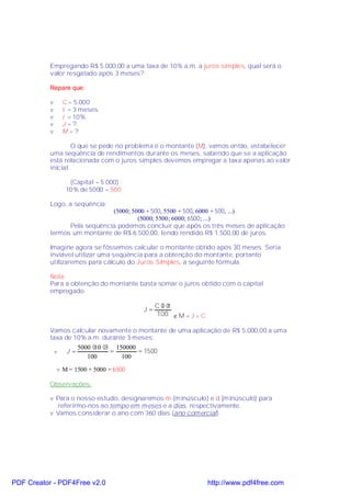 Empregando R$ 5.000,00 a uma taxa de 10% a.m. a juros simples, qual será o
           valor resgatado após 3 meses?

           Repare que:

           v       C = 5.000
           v       t = 3 meses
           v       i = 10%
           v       J =?
           v       M=?

                   O que se pede no problema é o montante (M), vamos então, estabelecer
           uma seqüência de rendimentos durante os meses, sabendo que se a aplicação
           está relacionada com o juros simples devemos empregar a taxa apenas ao valor
           inicial

                     (Capital = 5.000):
                    10% de 5000 = 500

           Logo, a seqüência:
                              (5000; 5000 + 500, 5500 + 500, 6000 + 500, ...)
                                       (5000; 5500; 6000; 6500; ...)
                 Pela seqüência podemos concluir que após os três meses de aplicação
           termos um montante de R$ 6.500,00, tendo rendido R$ 1.500,00 de juros.

           Imagine agora se fôssemos calcular o montante obtido após 30 meses. Seria
           inviável utilizar uma seqüência para a obtenção do montante, portanto
           utilizaremos para cálculo do Juros Simples, a seguinte fórmula.

           Nota:
           Para a obtenção do montante basta somar o juros obtido com o capital
           empregado.

                                                  C⋅ ⋅
                                                    i t
                                             J=
                                                  100 e M = J + C

           Vamos calcular novamente o montante de uma aplicação de R$ 5.000,00 a uma
           taxa de 10% a.m. durante 3 meses:
                          5000 ⋅ ⋅3 150000
                                10
               v    J =            =       = 1500
                             100      100
               v M = 1500 + 5000 = 6500

           Observações:

           v Para o nosso estudo, designaremos m (minúsculo) e d (minúsculo) para
              referirmo-nos ao tempo em meses e a dias, respectivamente.
           v Vamos considerar o ano com 360 dias (ano comercial).




PDF Creator - PDF4Free v2.0                                         http://www.pdf4free.com
 