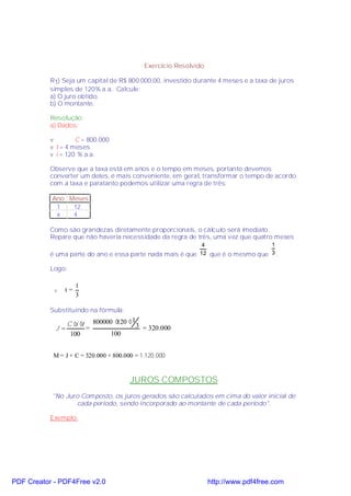 Exercício Resolvido

           R1) Seja um capital de R$ 800.000,00, investido durante 4 meses e a taxa de juros
           simples de 120% a.a.. Calcule:
           a) O juro obtido.
           b) O montante.

           Resolução:
           a) Dados:

           v        C = 800.000
           v t = 4 meses
           v i = 120 % a.a.

           Observe que a taxa está em anos e o tempo em meses, portanto devemos
           converter um deles, é mais conveniente, em geral, transformar o tempo de acordo
           com a taxa e paratanto podemos utilizar uma regra de três:

           Ano Meses
            1   12
            x   4

           Como são grandezas diretamente proporcionais, o cálculo será imediato.
           Repare que não haveria necessidade da regra de três, uma vez que quatro meses
                                                            4                   1
           é uma parte do ano e essa parte nada mais é que 12 que é o mesmo que 3 .

           Logo:

                     1
            v   t=
                     3

           Substituindo na fórmula:

               C ⋅ ⋅ 800000 ⋅ ⋅ 3
                  i t        120 1
            J=        =            = 320.000
                100        100


            M = J + C = 320.000 + 800.000 = 1.120.000


                                        JUROS COMPOSTOS
           "No Juro Composto, os juros gerados são calculados em cima do valor inicial de
                  cada período, sendo incorporado ao montante de cada período".

           Exemplo:




PDF Creator - PDF4Free v2.0                                        http://www.pdf4free.com
 