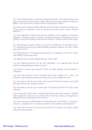 P25) Sueli trabalha após as aulas numa loja de fazendas. Uma tarde recebeu uma
           peça de linho de 45 metros para vender. Nesta mesma tarde vendeu 3/5 da peça,
           depois 1/3 do que sobrou. Quantos metros restaram por vender?

           P26) Uma senhora repartiu R$273,00 entre seus três filhos. O primeiro recebeu 3/4
           do que tocou ao segundo e este, 2/3 do que tocou ao terceiro. Quanto recebeu
           cada um ?

           P27) Um negociante vendeu uma peça de fazenda a três fregueses. O primeiro
           comprou 1/3 da peça e mais 10 metros. O segundo comprou 1/5 da peça e mais 12
           metros e o terceiro comprou os 20 metros restantes. Quantos metros tinha a peça
           ?

           P28) Dois amigos desejam comprar um terreno. Um deles tem 1/5 do valor e outro,
           1/7. Juntando ao que possuem R$276.000,00, poderiam comprar o terreno. Qual o
           preço do terreno ?

           P29) Paulo gastou 1/3 da quantia que possuía e, em seguida, 3/5 do resto. Ficou
           com R$80,00. Quanto possuía?

           P30) Qual é o número que multiplicado por 1/5 dá 7 3/4?

           P31) Um alpinista percorre 2/7 de uma montanha e em seguida mais 3/5 do
           restante. Quanto falta para atingir o cume?

           P32) Qual é o número que aumenta 1/8 de seu valor quando se acrescentam 3
           unidades?

           P33) Um trem percorre 1/6 do caminho entre duas cidades em 1 hora e 30
           minutos. Quanto tempo leva de uma cidade a outra uma viagem de trem?

           P34) Lia comeu 21/42 de uma maçã e Léa comeu 37/74 dessa mesma maçã. Qual
           das duas comeu mais e quanto sobrou?

           P35) Dividindo os 2/5 de certo número por 2/7 dá para quociente 49. Qual é esse
           número?

           P36) Um pacote com 27 balas é dividido igualmente entre três meninos. Quantas
           balas couberam a cada um, se o primeiro deu 1/3 do que recebeu ao segundo e o
           segundo deu ½ do que possuía ao terceiro?

           P37) Uma herança de R$70.000,00 é distribuída entre três herdeiros. O primeiro
           recebe ½, o segundo 1/5 e o terceiro o restante. Qual recebeu a maior quantia?

           P38) Uma torneira leva sete horas para encher um tanque. Em quanto tempo
           enche 3/7 desse tanque?




PDF Creator - PDF4Free v2.0                                   http://www.pdf4free.com
 