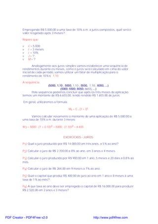 Empregando R$ 5.000,00 a uma taxa de 10% a.m. a juros compostos, qual será o
           valor resgatado após 3 meses?

           Repare que:

           v   C = 5.000
           v   t = 3 meses
           v   i = 10%
           v   J=?
           v   M=?

                   Analogamente aos juros simples vamos estabelecer uma seqüência de
           rendimentos durante os meses, como o juros será calculado em cima do valor
           inicial de cada período, vamos utilizar um fator de multiplicação para o
           rendimento de 10% ⇒ 1,10

           A seqüência:
                            (5000; 1,10 . 5000, 1,10 . 5500, 1,10 . 6050, ...)
                                      (5000; 5500; 6050; 6655; ...)
                 Pela seqüência podemos concluir que após os três meses de aplicação
           termos um montante de R$ 6.655,00, tendo rendido R$ 1.655,00 de juros.

           Em geral, utilizaremos a fórmula:

                                                Mt = C .(1 + i)t

                 Vamos calcular novamente o montante de uma aplicação de R$ 5.000,00 a
           uma taxa de 10% a.m. durante 3 meses:

           M 3 = 5000 . (1 + 0,10)3 = 5000 . (1,10)3 = 6.655


                                           EXERCÍCIOS - JUROS

           P1) Qual o juro produzido por R$ 14.000,00 em três anos, a 5% ao ano?

           P2) Calcular o juro de R$ 2.700,00 a 8% ao ano, em 3 anos e 4 meses.

           P3) Calcular o juro produzido por R$ 900,00 em 1 ano, 5 meses e 20 dias a 0,8% ao
           mês.

           P4) Calcular o juro de R$ 264,00 em 9 meses a 7% ao ano.

           P5) Qual o capital que produz R$ 400,00 de juro ao ano em 1 ano e 8 meses á uma
           taxa de 1% ao mês?

           P6) A que taxa ao ano deve ser empregado o capital de R$ 16.000,00 para produzir
           R$ 2.520,00 em 2 anos e 3 meses?




PDF Creator - PDF4Free v2.0                                        http://www.pdf4free.com
 