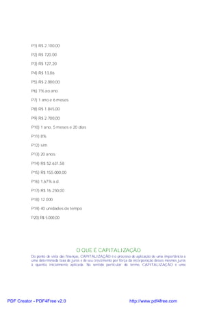 P1) R$ 2.100,00

           P2) R$ 720,00

           P3) R$ 127,20

           P4) R$ 13,86

           P5) R$ 2.000,00

           P6) 7% ao ano

           P7) 1 ano e 6 meses

           P8) R$ 1.845,00

           P9) R$ 2.700,00

           P10) 1 ano, 5 meses e 20 dias

           P11) 8%

           P12) sim

           P13) 20 anos

           P14) R$ 52.631,58

           P15) R$ 155.000,00

           P16) 1,67% a.d.

           P17) R$ 16.250,00

           P18) 12.000

           P19) 40 unidades de tempo

           P20) R$ 5.000,00




                                       O QUE É CAPITALIZAÇÃO
           Do ponto de vista das finanças, CAPITALIZAÇÃO é o processo de aplicação de uma importância a
           uma determinada taxa de juros e de seu crescimento por força da incorporação desses mesmos juros
           à quantia inicialmente aplicada. No sentido particular do termo, CAPITALIZAÇÃO é uma




PDF Creator - PDF4Free v2.0                                             http://www.pdf4free.com
 