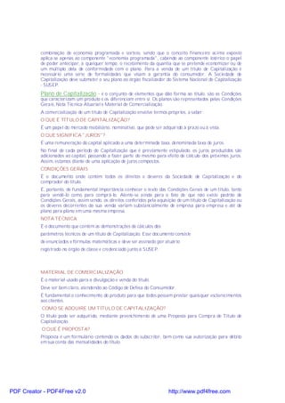 combinação de economia programada e sorteio, sendo que o conceito financeiro acima exposto
           aplica-se apenas ao componente "economia programada", cabendo ao componente lotérico o papel
           de poder antecipar, a qualquer tempo, o recebimento da quantia que se pretende economizar ou de
           um múltiplo dela de conformidade com o plano. Para a venda de um título de Capitalização é
           necessário uma série de formalidades que visam a garantia do consumidor. A Sociedade de
           Capitalização deve submeter o seu plano ao órgão fiscalizador do Sistema Nacional de Capitalização
           - SUSEP.
           Plano de Capitalização - é o conjunto de elementos que dão forma ao título, são as Condições
           que caracterizam um produto e os diferenciam entre si. Os planos são representados pelas Condições
           Gerais, Nota Técnica Atuarial e Material de Comercialização.
           A comercialização de um título de Capitalização envolve termos próprios, a saber:
           O QUE É TÍTULO DE CAPITALIZAÇÃO?
           É um papel do mercado mobiliário, nominativo, que pode ser adquirido à prazo ou à vista.
           O QUE SIGNIFICA "JUROS"?
           É uma remuneração do capital aplicado a uma determinada taxa, denominada taxa de juros.
           No final de cada período de Capitalização que é previamente estipulado, os juros produzidos são
           adicionados ao capital, passando a fazer parte do mesmo para efeito de cálculo dos próximos juros.
           Assim, estamos diante de uma aplicação de juros compostos.
           CONDIÇÕES GERAIS
           É o documento onde contém todos os direitos e deveres da Sociedade de Capitalização e do
           comprador do título.
           É, portanto, de fundamental importância conhecer o texto das Condições Gerais de um título, tanto
           para vendê-lo como para comprá-lo. Atente-se ainda para o fato de que não existe padrão de
           Condições Gerais, assim sendo, os direitos conferidos pela aquisição de um título de Capitalização ou
           os deveres decorrentes da sua venda variam substancialmente de empresa para empresa e até de
           plano para plano em uma mesma empresa.
           NOTA TÉCNICA
           É o documento que contém as demonstrações de cálculos dos
           parâmetros técnicos de um título de Capitalização. Esse documento consiste
           de enunciados e fórmulas matemáticas e deve ser assinado por atuário
           registrado no órgão de classe e credenciado junto à SUSEP.



           MATERIAL DE COMERCIALIZAÇÃO
           É o material usado para a divulgação e venda do título.
           Deve ser bem claro, atendendo ao Código de Defesa do Consumidor.
           É fundamental o conhecimento do produto para que todos possam prestar quaisquer esclarecimentos
           aos clientes.
           COMO SE ADQUIRE UM TÍTULO DE CAPITALIZAÇÃO?
           O título pode ser adquirido, mediante preenchimento de uma Proposta para Compra de Título de
           Capitalização.
           O QUE É PROPOSTA?
           Proposta é um formulário contendo os dados do subscritor, bem como sua autorização para débito
           em sua conta das mensalidades do título.




PDF Creator - PDF4Free v2.0                                                http://www.pdf4free.com
 
