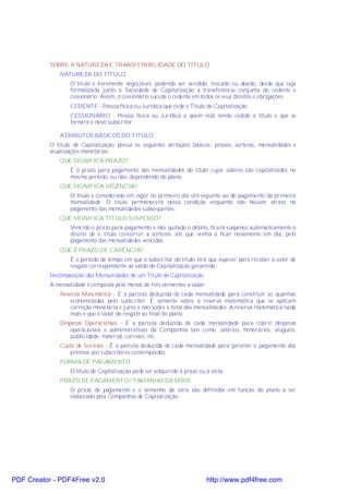 SOBRE A NATUREZA E TRANSFERIBILIDADE DO TÍTULO
               NATUREZA DO TÍTULO
                   O título é livremente negociável, podendo ser vendido, trocado ou doado, desde que seja
                   formalizada junto a Sociedade de Capitalização a transferência conjunta do cedente e
                   cessionário. Assim, o cessionário sucede o cedente em todos os seus direitos e obrigações.
                   CEDENTE - Pessoa física ou Jurídica que cede o Título de Capitalização.
                   CESSIONÁRIO - Pessoa física ou Jurídica a quem está sendo cedido o título e que se
                   tornará o novo subscritor.

               ATRIBUTOS BÁSICOS DO TÍTULO
           O título de Capitalização possui os seguintes atributos básicos: prazos, sorteios, mensalidades e
           atualizações monetárias.
               QUE SIGNIFICA PRAZO?
                   É o prazo para pagamento das mensalidades do título cujos valores são capitalizados no
                   mesmo período, ou não, dependendo do plano.
               QUE SIGNIFICA VIGÊNCIA?
                   O título é considerado em vigor no primeiro dia útil seguinte ao do pagamento da primeira
                   mensalidade. O título permanecerá nessa condição enquanto não houver atraso no
                   pagamento das mensalidades subsequentes.
               QUE SIGNIFICA TÍTULO SUSPENSO?
                   Vencido o prazo para pagamento e não quitado o débito, ficará suspenso automaticamente o
                   direito de o título concorrer a sorteios, até que venha a ficar novamente em dia, pelo
                   pagamento das mensalidades vencidas.
               QUE É PRAZO DE CARÊNCIA?
                   É o período de tempo em que o subscritor do título terá que esperar para receber o valor de
                   resgate correspondente ao saldo de Capitalização garantido.
           Decomposição das Mensalidades de um Título de Capitalização
           A mensalidade é composta pelo menos de três elementos a saber:
               Reserva Matemática - É a parcela deduzida de cada mensalidade para constituir as quantias
                   economizadas pelo subscritor. É somente sobre a reserva matemática que se aplicam
                   correção monetária e juros e não sobre o total das mensalidades. A reserva matemática nada
                   mais é que o valor de resgate ao final do plano.
               Despesas Operacionais - É a parcela deduzida de cada mensalidade para cobrir despesas
                   operacionais e administrativas da Companhia tais como: salários, honorários, aluguéis,
                   publicidade, material, correios, etc.
               Custo de Sorteios - É a parcela deduzida de cada mensalidade para garantir o pagamento dos
                   prêmios aos subscritores contemplados.
               FORMA DE PAGAMENTO
                   O título de Capitalização pode ser adquirido à prazo ou à vista.
               PRAZO DE PAGAMENTO / TAMANHO DA SÉRIE
                   O prazo de pagamento e o tamanho da série são definidos em função do plano a ser
                   elaborado pela Companhia de Capitalização.




PDF Creator - PDF4Free v2.0                                                http://www.pdf4free.com
 