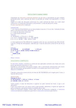 DESCONTO BANCÁRIO
           Chamamos de desconto comercial, bancário ou por fora o equivalente ao juro simples
           produzido pelo valor nominal do título no período de tempo correspondente e à taxa
           fixada.
           Sejam d o valor de desconto comercial, N o valor nominal do título, A o valor atual
           comercial, n o tempo que falta para o vencimento e i a taxa de desconto, então:
           O valor atual bancário é dado por:

           EXERCÍCIOS
           1. Um título de R$ 60.000,00 vai ser descontado à taxa de 2,1% ao mês. Faltando 45 dias
           para o vencimento do título, determine:
           a . o valor do desconto comercial
           b . o valor atual comercial
           Solução
           N = 60.000,00 i = 2,1% a.m. n = 45 dias
           a. d = N i n = 60.000 x 0,021 x 1,5 = R$ 1.890,00
           b. A = N - d = 60.000 - 1.890 = R$ 58.110,00

           2. Uma duplicata de R$ 6.900,00 foi resgatada antes de seu vencimento por R$ 6.072,00.
           Calcule o tempo de antecipação, sabendo que a taxa de desconto comercial foi de 4% ao
           mês.

           Solução
           N = 6.900,00           A = 6.072,00            i = 4% a.m.
           d = N - A = N i n . (6.900 - 6.072) = 6.900 x 0,04 x n
           n =       828
               69000 x 0.04
           =3

           Resp: 3 meses

           DESCONTO COMPOSTO
           O desconto simples, racional ou comercial são aplicados somente aos títulos de curto
           prazo, geralmente inferiores a 1 ano.
           Quando os vencimentos têm prazos longos, não é conveniente transacionar com esses
           tipos de descontos, porque podem conduzir a resultados que ferem o bom senso.
           Observe o EXEMPLO

           Calcular o desconto comercial de um título de R$ 100.0000,00 com resgate para 5 anos, à
           taxa de 36% ao ano.

           RESOLUÇÃO
           Fórmula: d = N i n
           N = R$ 100.000,00    i = 36% a.a. = 0,36 a.a. n= 5 anos
           d = 100.000 . 0,36 . 5 = 180.000

           Como vemos, o valor do desconto é superior ao valor nominal do título, o que é um
           absurdo!!!
           É por esse motivo que, em casos como o apresentado, adotamos o regime de regime de
           juros compostos, que jamais darão resultados desse tipo.
           Como no desconto simples, temos duas formas de desconto composto, o desconto
           comercial, bancário composto ou por fora e o desconto racional ou por dentro.




PDF Creator - PDF4Free v2.0                                             http://www.pdf4free.com
 