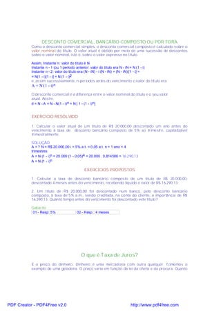 DESCONTO COMERCIAL, BANCÁRIO COMPOSTO OU POR FORA
           Como o desconto comercial simples, o desconto comercial composto é calculado sobre o
           valor nominal do título. O valor atual é obtido por meio de uma sucessão de descontos
           sobre o valor nominal, isto é, sobre o valor expresso no título.

           Assim, Instante n: valor do título é N
           Instante n - 1 (ou 1 período anterior: valor do título era N - iN = N (1 - i)
           Instante n - 2: valor do título era (N - iN) - i (N - iN) = (N - iN) [1 - i] =
           = N(1 - i)[1 - i] = N (1 - i)2
           e, assim sucessivamente, n períodos antes do vencimento o valor do título era:
           A = N (1 - i) n
           O desconto comercial é a diferença entre o valor nominal do título e o seu valor
           atual. Assim,
           d = N - A = N - N(1 - i)n = N [ 1 - (1 - i)n]


           EXERCÍCIO RESOLVIDO

           1. Calcular o valor atual de um título de R$ 20.000,00 descontado um ano antes do
           vencimento à taxa de desconto bancário composto de 5% ao trimestre, capitalizável
           trimestralmente.

           SOLUÇÃO
           A = ? N = R$ 20.000,00 i = 5% a.t. = 0,05 a.t. n = 1 ano = 4
           trimestres
           A = N (1 - i)n = 20.000 (1 - 0,05)4 = 20.000 . 0,814506 = 16.290,13
           A = N (1 - i)n

                                            EXERCÍCIOS PROPOSTOS

           1. Calcular a taxa de desconto bancário composto de um título de R$ 20.000,00,
           descontado 4 meses antes do vencimento, recebendo líquido o valor de R$ 16.290,13.

           2. Um título de R$ 20.000,00 foi descontado num banco, pelo desconto bancário
           composto, à taxa de 5% a.m., sendo creditada, na conta do cliente, a importância de R$
           16.290,13. Quanto tempo antes do vencimento foi descontado este título?

           Gabarito
           01 - Resp: 5%               02 - Resp : 4 meses




                                          O que é Taxa de Juros?
           É o preço do dinheiro. Dinheiro é uma mercadoria com outra qualquer. Tomemos o
           exemplo de uma geladeira. O preço varia em função da lei da oferta e da procura. Quanto




PDF Creator - PDF4Free v2.0                                              http://www.pdf4free.com
 