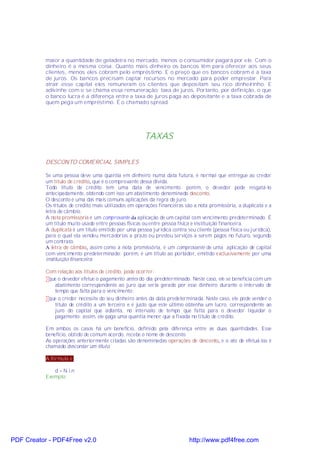 maior a quantidade de geladeira no mercado, menos o consumidor pagará por ele. Com o
           dinheiro é a mesma coisa. Quanto mais dinheiro os bancos têm para oferecer aos seus
           clientes, menos eles cobram pelo empréstimo. E o preço que os bancos cobram é a taxa
           de juros. Os bancos precisam captar recursos no mercado para poder emprestar. Para
           atrair esse capital eles remuneram os clientes que depositam seu rico dinheirinho. E
           adivinhe com o se chama essa remuneração: taxa de juros. Portanto, por definição, o que
           o banco lucra é a diferença entre a taxa de juros paga ao depositante e a taxa cobrada de
           quem pega um empréstimo. É o chamado spread.




                                                        TAXAS

           DESCONTO COMERCIAL SIMPLES

           Se uma pessoa deve uma quantia em dinheiro numa data futura, é normal que entregue ao credor
           um título de crédito, que é o comprovante dessa dívida.
           Todo título de crédito tem uma data de vencimento; porém, o devedor pode resgatá-lo
           antecipadamente, obtendo com isso um abatimento denominado desconto.
           O desconto é uma das mais comuns aplicações da regra de juro.
           Os títulos de crédito mais utilizados em operações financeiras são a nota promissória, a duplicata e a
           letra de câmbio.
           A nota promissória é um comprovante da aplicação de um capital com vencimento predeterminado. É
           um título muito usado entre pessoas físicas ou entre pessoa física e instituição financeira.
           A duplicata é um título emitido por uma pessoa jurídica contra seu cliente (pessoa física ou jurídica),
           para o qual ela vendeu mercadorias a prazo ou prestou serviços a serem pagos no futuro, segundo
           um contrato.
           A letra de câmbio, assim como a nota promissória, é um comprovante de uma aplicação de capital
           com vencimento predeterminado; porém, é um título ao portador, emitido exclusivamente por uma
           instituição financeira.

           Com relação aos títulos de crédito, pode ocorrer:
           •que o devedor efetue o pagamento antes do dia predeterminado. Neste caso, ele se beneficia com um
              abatimento correspondente ao juro que seria gerado por esse dinheiro durante o intervalo de
              tempo que falta para o vencimento;
           •que o credor necessite do seu dinheiro antes da data predeterminada. Neste caso, ele pode vender o
              título de crédito a um terceiro e é justo que este último obtenha um lucro, correspondente ao
              juro do capital que adianta, no intervalo de tempo que falta para o devedor liquidar o
              pagamento; assim, ele paga uma quantia menor que a fixada no título de crédito.

           Em ambos os casos há um benefício, definido pela diferença entre as duas quantidades. Esse
           benefício, obtido de comum acordo, recebe o nome de desconto.
           As operações anteriormente citadas são denominadas operações de desconto, e o ato de efetuá-las é
           chamado descontar um título.

           A fórmula é:

              d = N.i.n
           Exemplo:




PDF Creator - PDF4Free v2.0                                                 http://www.pdf4free.com
 