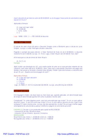 Qual o desconto de um título no valor de R$ 50.000,00, se ele for pago 2 meses antes do vencimento à uma
           taxa de 5,5 % a.m.?

           Aplicando a fórmula:

               d : o que você quer saber
               N : 50.000,00
               i : 5,5% - 0,055
               n :2

           Logo : 50000 . 0,055 . 2 = > R$ 5.500,00 de desconto


           Valor Atual / Nominal

           O cálculo do valor atual está para o Desconto Simples como o Montante para o cálculo de Juros
           Simples , ou seja, é o valor final após calcular o desconto.

           Pegando o exemplo da seção anterior, o Valor Nominal do título era de $ 50.000,00 e o desconto
           incidente foi de $ 5.500,00 ( ou seja , A = N-d ). Logo, o Valor Atual é de $ 44.500,00. Fácil, não?

           A fórmula para o cálculo direto do Valor Atual é:

              A = N. (1-i.n)
           Exemplo:

           Após receber sua devolução do I.R., você resolve quitar de uma vez as suas parcelas restantes do seu
           consórcio, num valor total de $ 70.000,00 ( claro, como você é uma pessoa consciente você paga suas
           dívidas e não sai por ai torrando e fazendo novas dívidas). Faltam 5 parcelas mensais e o desconto será
           de um 1% a.m. . Quanto você terá de pagar em cash ?

           Aplicando a fómula:
               A = o que você quer descobrir
               N =70.000,00
               i = 1% a.m.
               n = 5 meses
           Logo: A=70000. (1 - 0,01.5) resultando $ 66.500,00 , ou seja, uma diferença de $ 500,00.


           Taxas Equivalentes

           Em linguagem simples, são duas taxas ou mais taxas que, quando aplicadas, em determinado lapso
           de tempo em determinada quantia têm como resultado o mesmo valor.

           Complicado? Tá, então digamos assim: você tem uma aplicação que rende 1 % a.m. se você aplicar
           durante 6 meses . E você tem outra que rende 12 % a.a. se você aplicar durante um ano. Qual é mais
           vantajosa? É tudo a mesma coisa , ou seja, elas são equivalentes, ou não? Ou será que é melhor pagar
           antecipadamente uma dívida ou aplicar o dinheiro e pagá-la no vencimento previsto?

           EXEMPLO: Calcular o juro produzido pelo capital de R$ 20.000,00
           - à taxa de 4% ao mês, durante 6 meses
           - à taxa de 12% ao trimestre, durante 2 trimestres
           RESOLUÇÃO
           No primeiro caso, temos J = 20.000,00 x 0,04 x 6 = 4.800,00
           No segundo caso, temos J = 20.000,00 x 0,12 x 2 = 4.800,00




PDF Creator - PDF4Free v2.0                                                  http://www.pdf4free.com
 