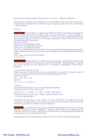 Como os juros são iguais, podemos dizer que 4% a . m. e 12% a . t., são taxas equivalentes

           Ah, mais uma coisinha que causa confusão entre os não-iniciados. Muitas vezes você vai ouvir sobre
           Taxas Nominais, Taxas Efetivas e Taxas Reais e quiçá, Proporcional e Aparente . Mas, afinal, do que
           se trata tudo isso?

           Vamos lá:

           Taxa Nominal - Versão financiês : É quando o período de formação e o período de incorporação de
           juros ao Capital não coincide com aquele a que a taxa está referenciada. - Versão português : É
           quando você diz, por exemplo, que uma aplicação é de 35% ao ano só que a capitalização é mensal ou
           que a aplicação financeira é de 0,85% ao mês só que a capitalização é diária, como os FIFs ou FAQs,
           de capitalização diária , dos bancos.
           Assim, por exemplo,
           35% ao ano, com capitalização mensal;
           16% ao ano, com capitalização semestral;
           36% ao mês, com capitalização diária.
           Veja bem: A taxa nominal é muito utilizada no mercado, quando da formalização dos negócios. Não é,
           porém, utilizada diretamente nos cálculos, por não corresponder, de fato, ao ganho/custo financeiro do
           negócio.
           Qual é, então, a taxa efetivamente utilizada?
           É a taxa efetiva

           Taxa Efetiva - falando financiês : É quando o período de formação e o período de incorporação de
           juros ao Capital coincide com aquele a que a taxa está referenciada. - falando português : É quando
           você diz, por exemplo, que uma aplicação é de 1 % ao mensal e capitalização é mensal, como a
           poupança.

           Como se obtém a TAXA EFETIVA?
           O seu valor pode ser determinado através da equivalência: o principal VP aplicado à taxa iaa
           durante um ano deve produzir mesmo montante que quando aplicado à taxa i
           durante m períodos:
           VP( 1 + iaa) = VP( 1 + i)m.
           Portanto,
           iaa = (1 + i)m - 1 = FAC (m,i) - 1

           EXEMPLO
           Sejam R$ 100,00 aplicados a 2% ao mês, capitalizados mensalmente.
           Taxa nominal: iN = 12 x 2% = 24% ao ano.
           Taxa efetiva: i E = (1 + 0,02)12 - 1 = 1,268 - 1 = 0,268 = 26,8% ao ano
           O montante após um ano será 100(1 + 0,268) = 126,8 e não 100(1 + 0,24)
           = 124 como se poderia supor!!.

           A distinção entre taxa efetiva e taxa nominal é de suma importância. Em situações envolvendo
           empréstimos ou financiamentos, por exemplo, a taxa que figura nos contratos é geralmente a taxa
           nominal, que não pode ser tomada como critério de decisão.

           Taxa Real - é a taxa efetiva corrigida pela taxa inflacionária do período. Você vai ouvir esse termo
           adoidado. Pegando o exemplo da poupança , quando o Governo diz que a poupança tem um
           rendimento real de 0,5% ao mês , siginifica que seu dinheiro foi corrigido primeiro pela inflação do
           período e sobre este montante foi aplicado 0,5%.

           Bom agora que você está suficientemente confuso ou confusa , vamos aos cálculos de equivalência:




PDF Creator - PDF4Free v2.0                                                http://www.pdf4free.com
 