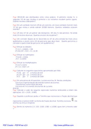 P39) R$120,00 são distribuídos entre cinco pobres. O primeiro recebe ½, o
           segundo 1/5 do que recebeu o primeiro e os restantes recebem partes iguais.
           Quanto recebeu cada pobre?

           P40) Em um combate morrem 2/9 de um exército, em novo combate morrem mais
           1/7 do que restou e ainda sobram 30.000 homens. Quantos soldados estavam
           lutando?

           P41) 2/5 dos 3/7 de um pomar são laranjeiras; 4/5 dos ¾ são pereiras; há ainda
           mais 24 árvores diversas. Quantas árvores há no pomar?

           P42) Um corredor depois de ter decorrido os 3/7 de uma estrada faz mais cinco
           quilômetros e assim corre 2/3 do percurso que deve fazer. Quanto percorreu o
           corredor e qual o total do percurso, em quilômetros?

           P43) Efetuar as adições:
             1º) 12,1 + 0,0039 + 1,98
             2º) 432,391 + 0,01 + 8 + 22,39

           P44) Efetuar as subtrações:
              1º) 6,03 - 2,9456
              2º) 1 - 0,34781

           P45) Efetuar as multiplicações
             1º) 4,31 x 0,012
             2º) 1,2 x 0,021 x 4

           P46) Calcular os seguintes quocientes aproximados por falta.
               1º) 56 por 17 a menos de 0,01
               2º) 3,9 por 2,5 a menos de 0,1
               3º) 5   por 7 a menos de 0,001

           P47) Em uma prova de 40 questões, Luciana acertou 34. Nestas condições:
               Escreva a representação decimal do número de acertos;
               Transformar numa fração decimal;
               Escreva em % o número de acertos de Luciana.
           d) d) d)
           P48) Calcular o valor da seguinte expressão numérica lembrando a ordem das
           operações: 0,5 + ( 0,05 ¸ 0,005).

           P49) Quando o professor pediu a Toninho que escrevesse a fração decimal que
                                                                                  81
           representa o número 0,081 na forma de fração decimal, Toninho escreveu 10 ; Ele
           acertou ou errou a resposta.

           P50) Dentre os números 2,3; 2,03; 2,030; 2,003 e 2,0300, quais tem o mesmo valor
           ?




PDF Creator - PDF4Free v2.0                                   http://www.pdf4free.com
 