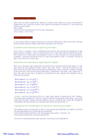 Taxa de Juros Proporcional

           Duas taxas são ditas proporcionais quando os números que indicam as taxas são diretamente
           proporcionais aos respectivos números que indicam os períodos de referência. É um conceito do
           regime de juros simples.
           Por exemplo:
           15% ao trimestre é proporcional a 5% ao mês. Isto porque:
           15% / 3 meses = 5% / 1 mês


           Taxa de Juros Aparente

           É um conceito usado em estudos financeiros em contexto inflacionário. Hoje em dia não é utilizada
           devido às baixas taxas de inflação registradas já há alguns anos no Brasil.

           Equivalência entre duas taxas no regime de juros simples

           Essa é Fácil: é só pegar a taxa e multiplicá-la (ou dividi-la) pelo período correspondente ao que
           deseja descobrir. Exemplo : você tem uma taxa de 5% a.m. e quer saber quanto é equivalente ao ano.
           Ora, um ano tem 12 meses então é só multiplicar 5% por 12 e você tem 60% a.a. O inverso também é
           verdadeiro : você tem uma taxa de 15% a.m. e quer saber quanto é ao dia . É só dividir 15% por 30
           dias e você tem 0,5% a.d. Fácil, não ?

           Equivalência entre duas taxas no regime de juros composto

           Bom, essa é um pouco mais complicada, mas também não é nenhum bicho-de-sete-cabeças. Se você
           quer passar de uma unidade de tempo "menor" para uma "maior" , como de mês para ano, você
           eleva a taxa de juros pelo número de períodos correspondente. Se for o contrário, como por exemplo
           de ano para mês, você eleva ao inverso do período . Complicado ? Que nada , isso é matéria de 2º
           grau mas para os que não se lembram ou cochilaram na aula, abaixo uma tabelinha com as
           conversões necessárias :

            De a.m. para a.a. = ia = (1+im)12 -1
            De a.d. para a.m. = im = (1+id )30 -1
            De a.d. para a.a. = ia = (1+id)360 -1
            De a.a. para a.m. = im = (1+ia)1/12 -1
            De a.m. para a.d. = ia = (1+im)1/30 -1
            De a.a. para a.d. = id = (1+ia)1/360 -1

           Exemplo : você tem uma taxa de 24% a.a. e quer saber quanto é equivalente ao mês. Usando a
           fórmula dá aproximadamente 1,81% a.m. Será? Então faça uma prova de confirmação : use as duas
           taxas sobre um valor simples como R$ 1.000,00 e veja se o resultado não é igual. (Na verdade dá
           uma pequena diferença porque eu arredondei o decimal na hora de calcular ;))

           Equivalência entre uma aplicação e um desconto no regime de juros simples

           Há ocasiões em que será necessário verificar se uma taxa de juros aplicada a um capital e uma taxa
           de juros aplicada para fins de desconto são equivalentes.
           Isso é fundamental para decidir se vale a pena pagar antes, aplicar , reinvestir , etc..
           A fórmula para determinar uma taxa equivalente é :

           Se você tem a taxa de desconto e quer descobrir a taxa de juros correspondente:




PDF Creator - PDF4Free v2.0                                               http://www.pdf4free.com
 
